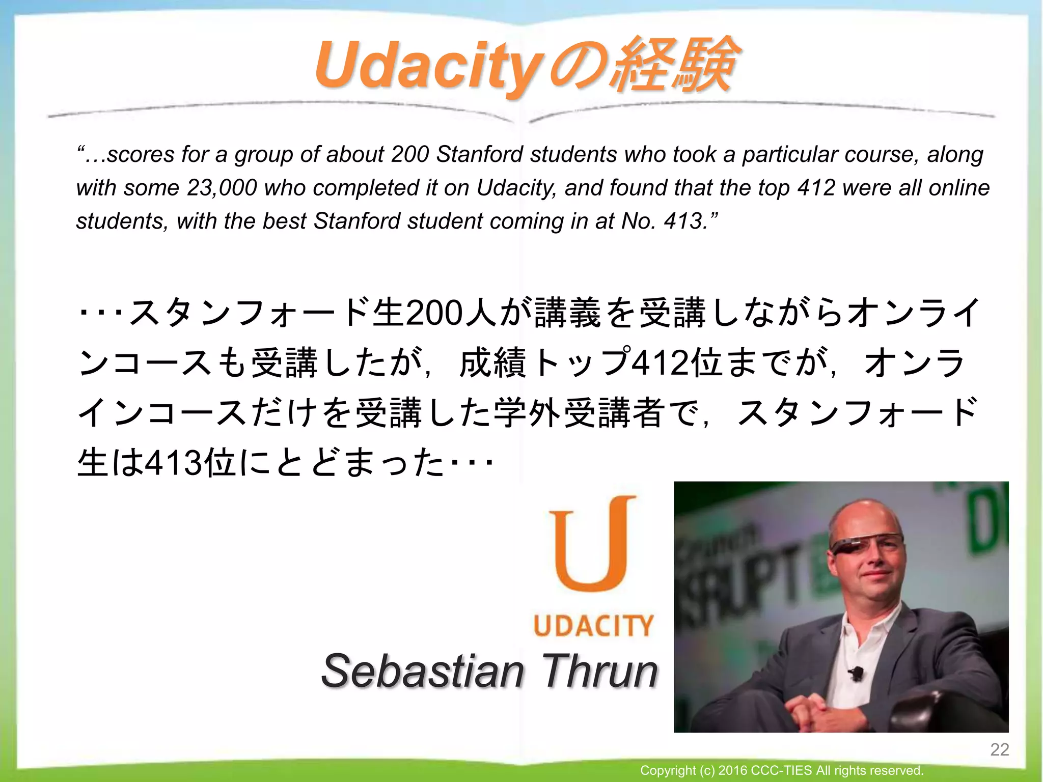 Udacityの経験
“…scores for a group of about 200 Stanford students who took a particular course, along
with some 23,000 who completed it on Udacity, and found that the top 412 were all online
students, with the best Stanford student coming in at No. 413.”
･･･スタンフォード生200人が講義を受講しながらオンライ
ンコースも受講したが，成績トップ412位までが，オンラ
インコースだけを受講した学外受講者で，スタンフォード
生は413位にとどまった･･･
22
Copyright (c) 2016 CCC-TIES All rights reserved.
Sebastian Thrun
 
