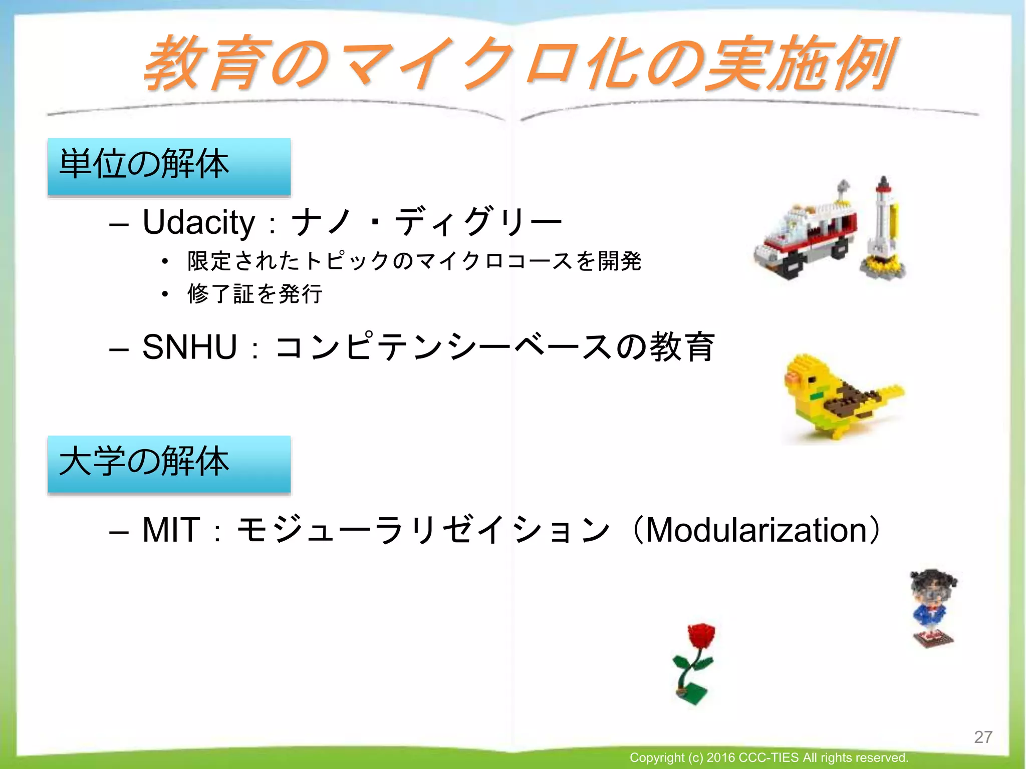 教育のマイクロ化の実施例
– Udacity：ナノ・ディグリー
• 限定されたトピックのマイクロコースを開発
• 修了証を発行
– SNHU：コンピテンシーベースの教育
– MIT：モジューラリゼイション（Modularization）
単位の解体
大学の解体
27
Copyright (c) 2016 CCC-TIES All rights reserved.
 