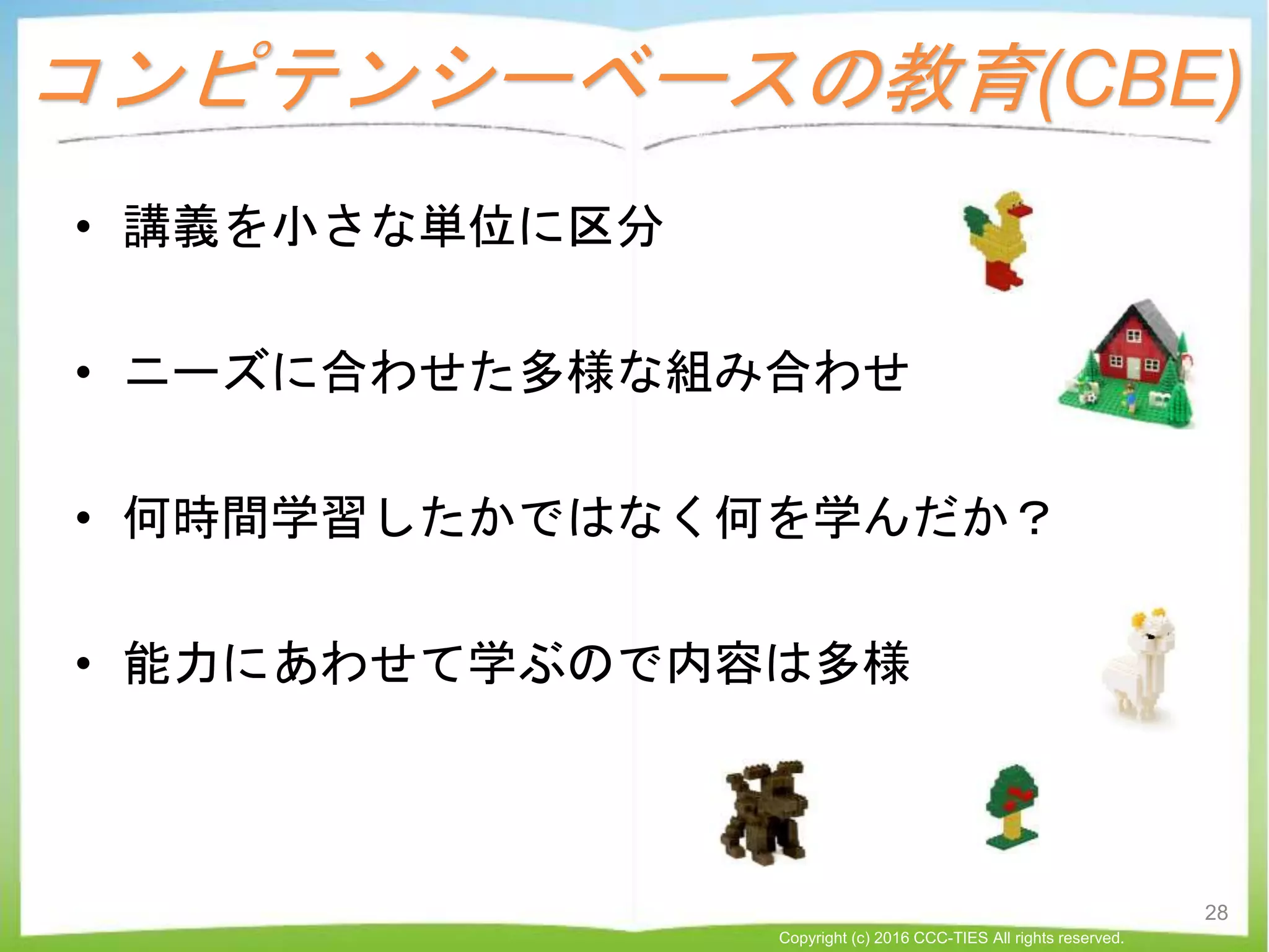 コンピテンシーベースの教育(CBE)
• 講義を小さな単位に区分
• ニーズに合わせた多様な組み合わせ
• 何時間学習したかではなく何を学んだか？
• 能力にあわせて学ぶので内容は多様
28
Copyright (c) 2016 CCC-TIES All rights reserved.
 
