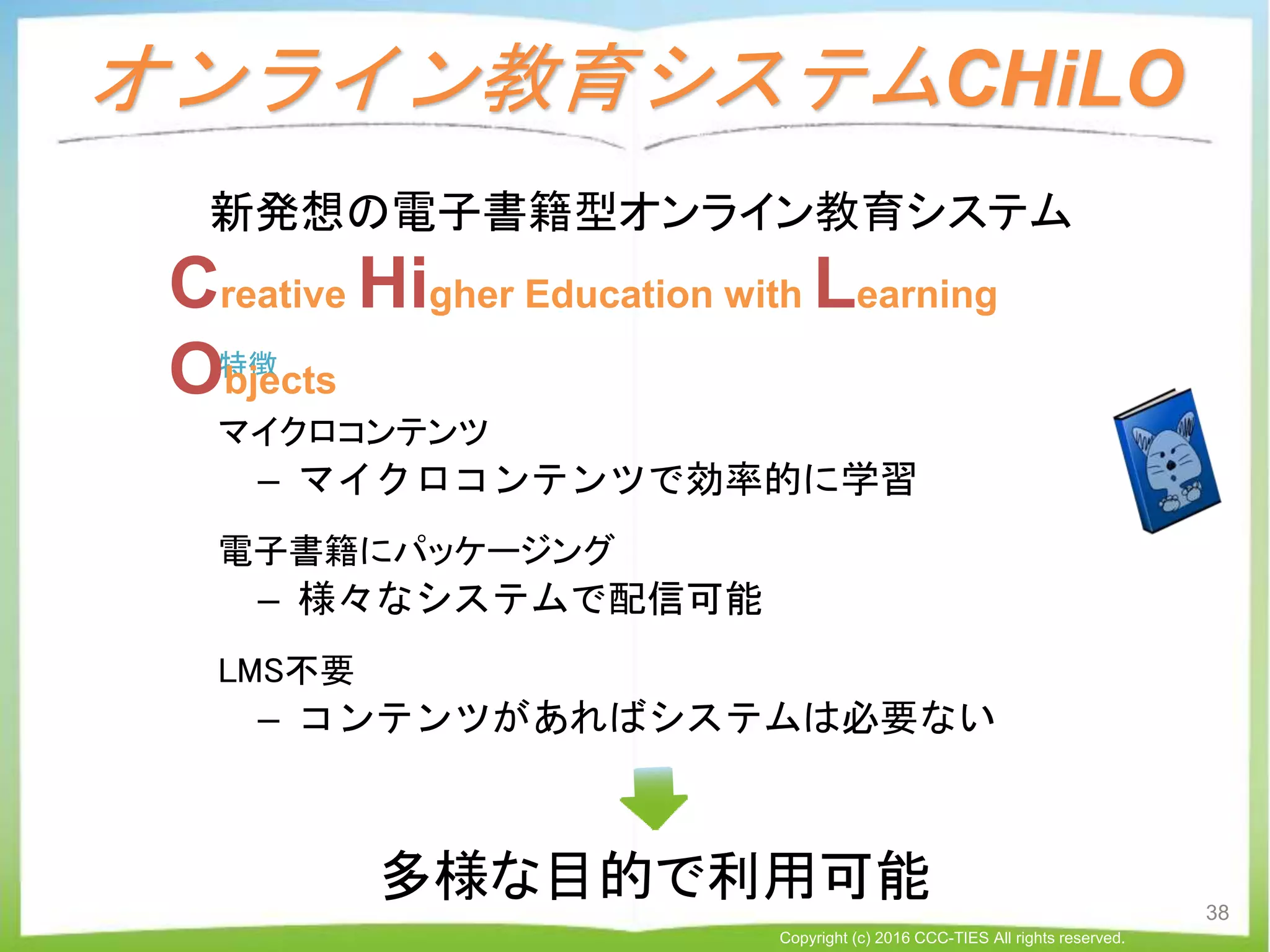 特徴
マイクロコンテンツ
– マイクロコンテンツで効率的に学習
電子書籍にパッケージング
– 様々なシステムで配信可能
LMS不要
– コンテンツがあればシステムは必要ない
オンライン教育システムCHiLO
Creative Higher Education with Learning
Objects
新発想の電子書籍型オンライン教育システム
38
Copyright (c) 2016 CCC-TIES All rights reserved.
多様な目的で利用可能
 