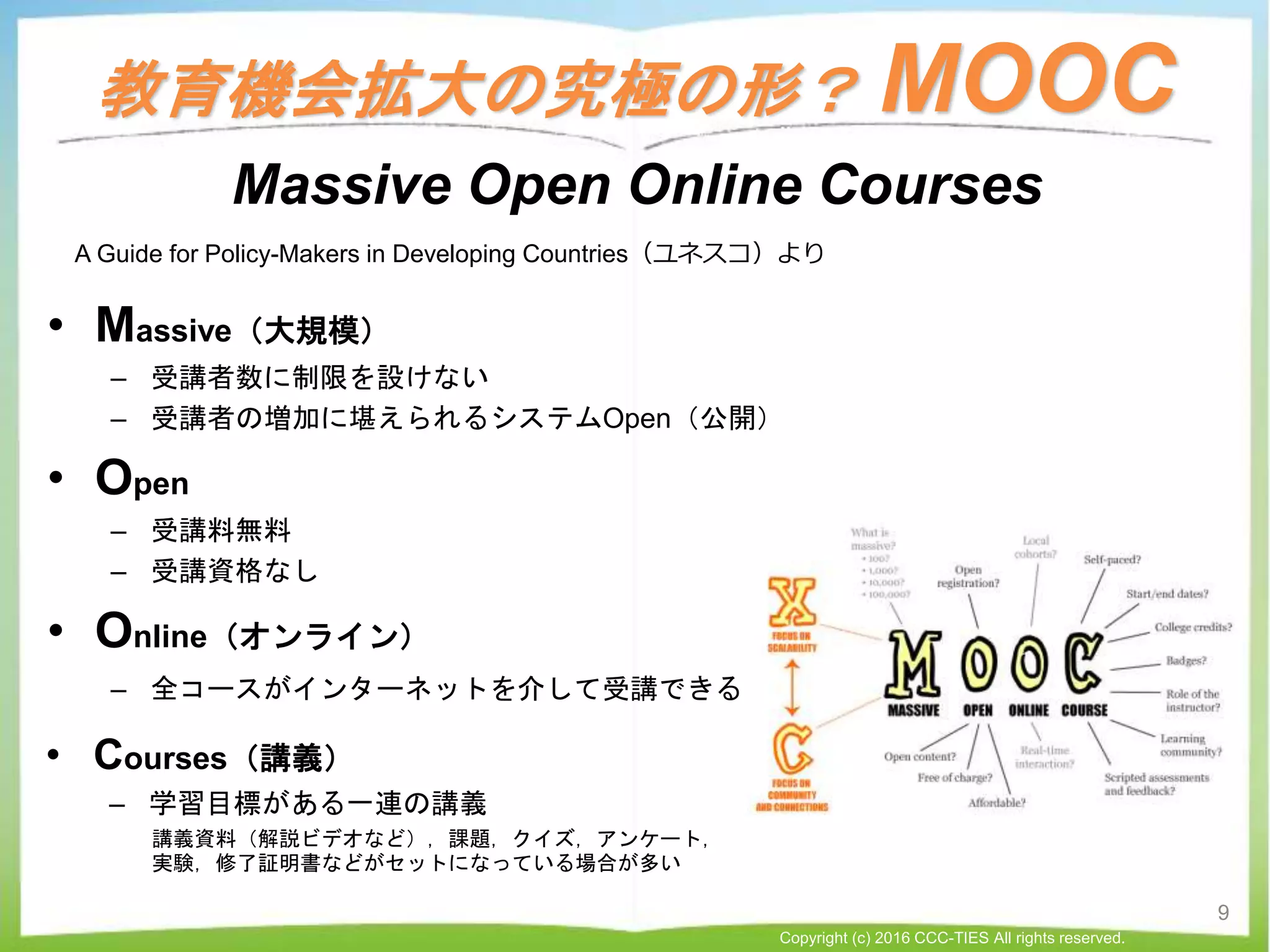 教育機会拡大の究極の形？ MOOC
• Massive（大規模）
– 受講者数に制限を設けない
– 受講者の増加に堪えられるシステムOpen（公開）
• Open
– 受講料無料
– 受講資格なし
• Online（オンライン）
– 全コースがインターネットを介して受講できる
Massive Open Online Courses
• Courses（講義）
– 学習目標がある一連の講義
講義資料（解説ビデオなど），課題，クイズ，アンケート，
実験，修了証明書などがセットになっている場合が多い
A Guide for Policy-Makers in Developing Countries（ユネスコ）より
9
Copyright (c) 2016 CCC-TIES All rights reserved.
 