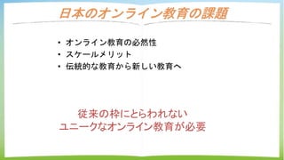 日本のオンライン教育の課題
• オンライン教育の必然性
• スケールメリット
• 伝統的な教育から新しい教育へ
従来の枠にとらわれない
ユニークなオンライン教育が必要
 