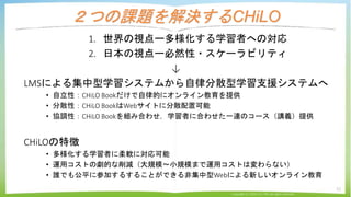 ２つの課題を解決するCHiLO
1. 世界の視点ー多様化する学習者への対応
2. 日本の視点ー必然性・スケーラビリティ
↓
LMSによる集中型学習システムから自律分散型学習支援システムへ
• 自立性：CHiLO Bookだけで自律的にオンライン...
