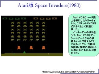 Atari版 Space Invaders(1980)
https://www.youtube.com/watch?v=opru6qPsPa4
Atari VCSのハード売
上を牽引したキラータイ
トル。このヒットでVCSは
ビジネスとして軌道に
乗った。
インベーダーの成功を
うけ、Atari VCSはアー
ケードゲームからの移
植タイトルが増えること
になる。ただし、性能的
な限界と開発の雑さから、
水準が低いタイトルが多
かった。
 