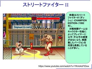 ストリートファイター II
https://www.youtube.com/watch?v=YKnb4oFIDsw
映像はストリート
ファイターII‘（ダッ
シュ） -CHAMPION
EDITION-（1992
年）。
対戦格闘ゲームは
キャラクター性能に
よってプレイヤーに
公平・不公平の感覚
が出ないよう、微調
整したバージョンを
何度も発表している
ことが多い。
 