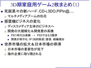 3D期家庭用ゲーム2枚まとめ（1）
 死屍累々の新ハード：CD-i,3DO,PiPin@,…
 マルチメディアブームの仇花
 据置機ビジネスの変化
 ディスクメディア主体のビジネスへ
 開発の大規模化＆開発費の高騰
 PS１時代は楽勝 → PS3ではもう限界
 開発が保守化：IP（知的財産）重視，続編増加
 世界市場の拡大＆日本市場の停滞
 日本市場の重要性が低下
 海外企業に取り残される
 