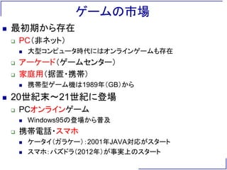 ゲームの市場
 最初期から存在
 PC（非ネット）
 大型コンピュータ時代にはオンラインゲームも存在
 アーケード（ゲームセンター）
 家庭用（据置・携帯）
 携帯型ゲーム機は1989年（GB）から
 20世紀末～21世紀に登場
 PCオンラインゲーム
 Windows95の登場から普及
 携帯電話・スマホ
 ケータイ（ガラケー）：2001年JAVA対応がスタート
 スマホ：パズドラ（2012年）が事実上のスタート
 