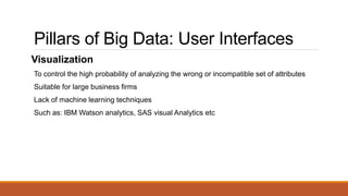 Pillars of Big Data: User Interfaces
Visualization
To control the high probability of analyzing the wrong or incompatible set of attributes
Suitable for large business firms
Lack of machine learning techniques
Such as: IBM Watson analytics, SAS visual Analytics etc
 