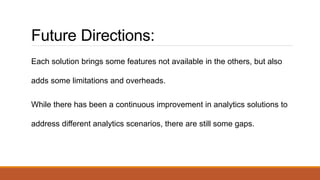 Future Directions:
Each solution brings some features not available in the others, but also
adds some limitations and overheads.
While there has been a continuous improvement in analytics solutions to
address different analytics scenarios, there are still some gaps.
 