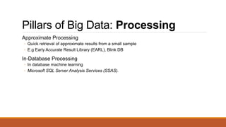 Pillars of Big Data: Processing
Approximate Processing
◦ Quick retrieval of approximate results from a small sample
◦ E.g Early Accurate Result Library (EARL), Blink DB
In-Database Processing
◦ In database machine learning
◦ Microsoft SQL Server Analysis Services (SSAS)41
 