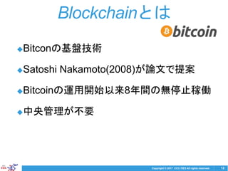 Copyright © 2017 CCC-TIES All rights reserved.
◆Bitconの基盤技術
◆Satoshi Nakamoto(2008)が論文で提案
◆Bitcoinの運用開始以来8年間の無停止稼働
◆中央管理が不要
12
Blockchainとは
 
