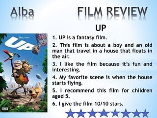 UP
1. UP is a fantasy film.
2. This film is about a boy and an old
man that travel in a house that floats in
the air.
3. I like the film because it’s fun and
interesting.
4. My favorite scene is when the house
starts flying.
5. I recommend this film for children
aged 5.
6. I give the film 10/10 stars.
 