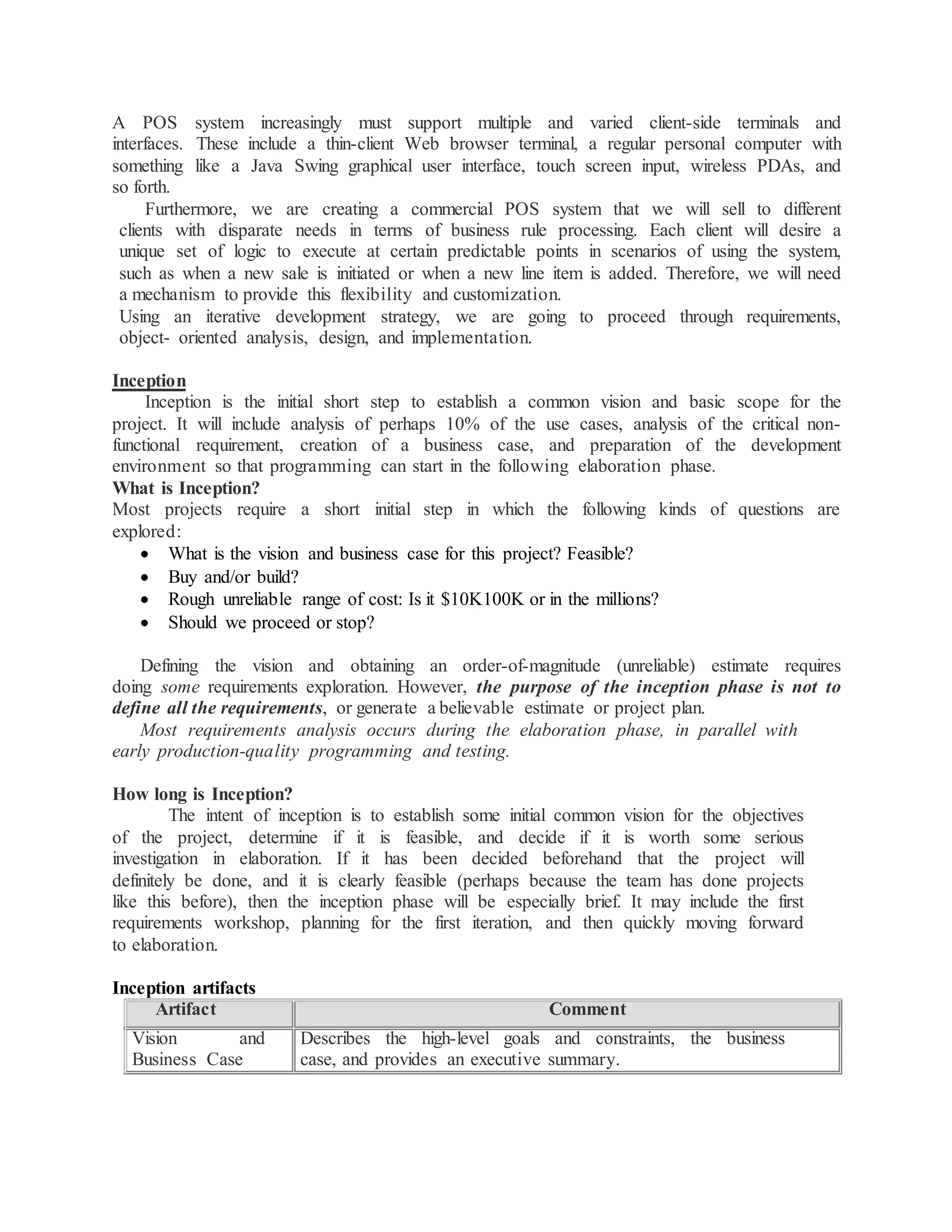 A POS system increasingly must support multiple and varied client-side terminals and
interfaces. These include a thin-client Web browser terminal, a regular personal computer with
something like a Java Swing graphical user interface, touch screen input, wireless PDAs, and
so forth.
Furthermore, we are creating a commercial POS system that we will sell to different
clients with disparate needs in terms of business rule processing. Each client will desire a
unique set of logic to execute at certain predictable points in scenarios of using the system,
such as when a new sale is initiated or when a new line item is added. Therefore, we will need
a mechanism to provide this flexibility and customization.
Using an iterative development strategy, we are going to proceed through requirements,
object- oriented analysis, design, and implementation.
Inception
Inception is the initial short step to establish a common vision and basic scope for the
project. It will include analysis of perhaps 10% of the use cases, analysis of the critical non-
functional requirement, creation of a business case, and preparation of the development
environment so that programming can start in the following elaboration phase.
What is Inception?
Most projects require a short initial step in which the following kinds of questions are
explored:
 What is the vision and business case for this project? Feasible?
 Buy and/or build?
 Rough unreliable range of cost: Is it $10K100K or in the millions?
 Should we proceed or stop?
Defining the vision and obtaining an order-of-magnitude (unreliable) estimate requires
doing some requirements exploration. However, the purpose of the inception phase is not to
define all the requirements, or generate a believable estimate or project plan.
Most requirements analysis occurs during the elaboration phase, in parallel with
early production-quality programming and testing.
How long is Inception?
The intent of inception is to establish some initial common vision for the objectives
of the project, determine if it is feasible, and decide if it is worth some serious
investigation in elaboration. If it has been decided beforehand that the project will
definitely be done, and it is clearly feasible (perhaps because the team has done projects
like this before), then the inception phase will be especially brief. It may include the first
requirements workshop, planning for the first iteration, and then quickly moving forward
to elaboration.
Inception artifacts
Artifact Comment
Vision and
Business Case
Describes the high-level goals and constraints, the business
case, and provides an executive summary.
 