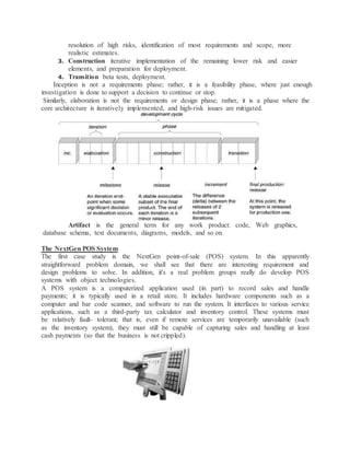 resolution of high risks, identification of most requirements and scope, more
realistic estimates.
3. Construction iterative implementation of the remaining lower risk and easier
elements, and preparation for deployment.
4. Transition beta tests, deployment.
Inception is not a requirements phase; rather, it is a feasibility phase, where just enough
investigation is done to support a decision to continue or stop.
Similarly, elaboration is not the requirements or design phase; rather, it is a phase where the
core architecture is iteratively implemented, and high-risk issues are mitigated.
Artifact is the general term for any work product: code, Web graphics,
database schema, text documents, diagrams, models, and so on.
The NextGen POS System
The first case study is the NextGen point-of-sale (POS) system. In this apparently
straightforward problem domain, we shall see that there are interesting requirement and
design problems to solve. In addition, it's a real problem groups really do develop POS
systems with object technologies.
A POS system is a computerized application used (in part) to record sales and handle
payments; it is typically used in a retail store. It includes hardware components such as a
computer and bar code scanner, and software to run the system. It interfaces to various service
applications, such as a third-party tax calculator and inventory control. These systems must
be relatively fault- tolerant; that is, even if remote services are temporarily unavailable (such
as the inventory system), they must still be capable of capturing sales and handling at least
cash payments (so that the business is not crippled).
 