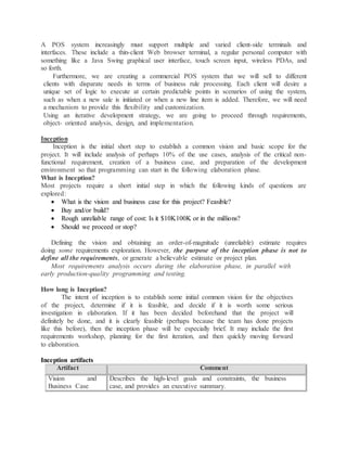 A POS system increasingly must support multiple and varied client-side terminals and
interfaces. These include a thin-client Web browser terminal, a regular personal computer with
something like a Java Swing graphical user interface, touch screen input, wireless PDAs, and
so forth.
Furthermore, we are creating a commercial POS system that we will sell to different
clients with disparate needs in terms of business rule processing. Each client will desire a
unique set of logic to execute at certain predictable points in scenarios of using the system,
such as when a new sale is initiated or when a new line item is added. Therefore, we will need
a mechanism to provide this flexibility and customization.
Using an iterative development strategy, we are going to proceed through requirements,
object- oriented analysis, design, and implementation.
Inception
Inception is the initial short step to establish a common vision and basic scope for the
project. It will include analysis of perhaps 10% of the use cases, analysis of the critical non-
functional requirement, creation of a business case, and preparation of the development
environment so that programming can start in the following elaboration phase.
What is Inception?
Most projects require a short initial step in which the following kinds of questions are
explored:
 What is the vision and business case for this project? Feasible?
 Buy and/or build?
 Rough unreliable range of cost: Is it $10K100K or in the millions?
 Should we proceed or stop?
Defining the vision and obtaining an order-of-magnitude (unreliable) estimate requires
doing some requirements exploration. However, the purpose of the inception phase is not to
define all the requirements, or generate a believable estimate or project plan.
Most requirements analysis occurs during the elaboration phase, in parallel with
early production-quality programming and testing.
How long is Inception?
The intent of inception is to establish some initial common vision for the objectives
of the project, determine if it is feasible, and decide if it is worth some serious
investigation in elaboration. If it has been decided beforehand that the project will
definitely be done, and it is clearly feasible (perhaps because the team has done projects
like this before), then the inception phase will be especially brief. It may include the first
requirements workshop, planning for the first iteration, and then quickly moving forward
to elaboration.
Inception artifacts
Artifact Comment
Vision and
Business Case
Describes the high-level goals and constraints, the business
case, and provides an executive summary.
 