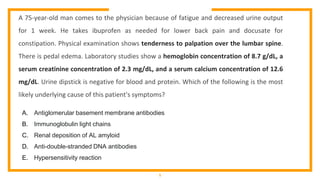 1
A 75-year-old man comes to the physician because of fatigue and decreased urine output
for 1 week. He takes ibuprofen as needed for lower back pain and docusate for
constipation. Physical examination shows tenderness to palpation over the lumbar spine.
There is pedal edema. Laboratory studies show a hemoglobin concentration of 8.7 g/dL, a
serum creatinine concentration of 2.3 mg/dL, and a serum calcium concentration of 12.6
mg/dL. Urine dipstick is negative for blood and protein. Which of the following is the most
likely underlying cause of this patient's symptoms?
A. Antiglomerular basement membrane antibodies
B. Immunoglobulin light chains
C. Renal deposition of AL amyloid
D. Anti-double-stranded DNA antibodies
E. Hypersensitivity reaction
 