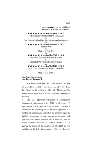 AFR
Judgment reserved on 05.07.2013
Judgment delivered on 14.11.2013
Civil Misc. Writ Petition No.33826 of 2012
M/s Designarch Infrastructure Pvt. Ltd. & Anr.
v.
Vice Chairman, Ghaziabad Development Authority & Ors.
and
Civil Misc. Writ Petition No.46099 of 2012
Abhinav Jain
v.
State of U.P. & Ors.
and
Civil Misc. Writ Petition No.15782 of 2010
Sun Tower Residents Welfare Association
v.
Ghaziabad Development Authority & Ors.
and
Civil Misc. Writ Petition No.12110 of 2013
Olive County Apartment Owners' Association
v.
State of U.P. & Ors.
Hon. Sunil Ambwani, J.
Hon. Bharat Bhushan, J.
1. We have heard Shri P.K. Jain assisted by Shri
Himanshu Tiwari and Shri Navin Sinha assisted by Shri Kunal
Ravi Singh for the petitioners. Shri A.K. Mishra and Shri
Rajesh Kumar Singh appear for the Ghaziabad Development
Authority.
2. The U.P. Apartment (Promotion of Construction,
Ownership & Maintenance) Act, 2010 (in short the U.P.
Apartment Act, 2010) was enacted by the State Legislature to
provide for the ownership of an individual apartment in a
building, of an undivided interest in the common areas and
facilities appurtenant to such apartment; to make such
apartment and interest heritable and transferable, and for
matters connected therewith or incidental thereto. The Act
received the assent of the Governor on 18.3.2010 and was
published in the U.P. Gazette dated 19.3.2010. The U.P.
 