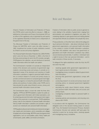 Role and Mandate


Ontario’s Freedom of Information and Protection of Privacy             Freedom of information refers to public access to general re-
Act (FIPPA), which came into effect on January 1, 1988, es-            cords relating to the activities of government, ranging from
tablished an Information and Privacy Commissioner (IPC) as             administration and operations to legislation and policy. The
an ofﬁcer of the Legislature, who is appointed by and reports          underlying objective is open government and holding elected
to the Legislative Assembly of Ontario and is independent of           and appointed ofﬁcials accountable to the people they serve.
the government of the day.
                                                                       Privacy protection, on the other hand, refers to the safeguard-
The Municipal Freedom of Information and Protection of                 ing of personal information – data about individuals held by
Privacy Act (MFIPPA), which came into effect January 1,                government organizations, and personal health information
1991, broadened the number of public institutions covered              in the custody or control of health information custodians.
by Ontario’s access and privacy legislation.                           The three Acts establish rules about how government or-
                                                                       ganizations and health information custodians may collect,
The Personal Health Information Protection Act, 2004 (PHIPA),
                                                                       use and disclose personal data. In addition, individuals have
which came into force on November 1, 2004, is the third of
                                                                       a right of access to their own personal information – and to
the three provincial laws for which the IPC provides oversight.
                                                                       seek correction of these records, if necessary.
PHIPA governs the collection, use and disclosure of personal
health information within the health care system.                      To safeguard the rights established under the Acts, the IPC
                                                                       has seven key roles:
The Commissioner’s mandate is to provide an independent
review of the decisions and practices of government orga-              s    resolving appeals when government organizations re-
nizations concerning access and privacy; to provide an in-                  fuse to grant access to information;
dependent review of the decisions and practices of health              s    investigating privacy complaints related to government-
information custodians in regard to personal health informa-                held information;
tion; to conduct research on access and privacy issues; to             s    ensuring that government organizations comply with
provide comment and advice on proposed government legis-                    the Acts;
lation and programs; to review the personal health information         s    conducting research on access and privacy issues and
policies and practices of certain entities under PHIPA; and to              providing advice on proposed government legislation
help educate the public about Ontario’s access, privacy and                 and programs;
personal health information issues and laws.                           s    educating the public about Ontario’s access, privacy
                                                                            and personal health information laws and access and
The Commissioner plays a crucial role under the three Acts.
                                                                            privacy issues;
Together, FIPPA and MFIPPA establish a system for public ac-
                                                                       s    investigating complaints related to personal health in-
cess to government information with limited exemptions, and
                                                                            formation;
for protecting personal information held by government organi-
                                                                       s    reviewing policies and procedures, and ensuring com-
zations at the provincial or municipal level. PHIPA establishes
                                                                            pliance with PHIPA.
privacy rules for the protection of personal health information
held by health information custodians and provides a right of          In accordance with the legislation, the Commissioner has
access to an individual’s own personal health information.             delegated some of the decision-making powers to various
                                                                       staff. Thus, the Assistant Commissioner (Privacy), Assistant
FIPPA applies to all provincial ministries and most provincial agen-
                                                                       Commissioner (Access) and selected staff were given the
cies, boards and commissions, and to universities and colleges
                                                                       authority to assist her by issuing orders, resolving appeals
of applied arts and technology. MFIPPA covers local government
                                                                       and investigating privacy complaints.
organizations, such as municipalities; police, library, health and
school boards; public utilities; and transit commissions.



                                                                                                      role and ma ndate                  9
 
