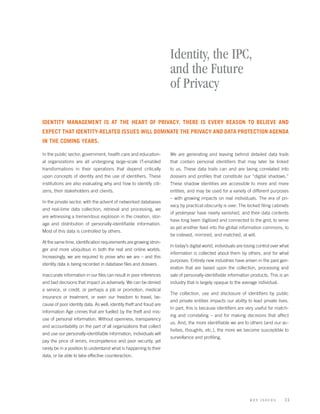 Identity, the IPC,
                                                                     and the Future
                                                                     of Privacy

IDENTITY MANAGEMENT IS AT THE HEART OF PRIVACY. THERE IS EVERY REASON TO BELIEVE AND
EXPECT THAT IDENTITY-RELATED ISSUES WILL DOMINATE THE PRIVACY AND DATA PROTECTION AGENDA
IN THE COMING YEARS.

In the public sector, government, health care and education-         We are generating and leaving behind detailed data trails
al organizations are all undergoing large-scale IT-enabled           that contain personal identiﬁers that may later be linked
transformations in their operations that depend critically           to us. These data trails can and are being correlated into
upon concepts of identity and the use of identiﬁers. These           dossiers and proﬁles that constitute our “digital shadows.”
institutions are also evaluating why and how to identify citi-       These shadow identities are accessible to more and more
zens, their stakeholders and clients.                                entities, and may be used for a variety of different purposes
                                                                     – with growing impacts on real individuals. The era of pri-
In the private sector, with the advent of networked databases
                                                                     vacy by practical obscurity is over. The locked ﬁling cabinets
and real-time data collection, retrieval and processing, we
                                                                     of yesteryear have nearly vanished, and their data contents
are witnessing a tremendous explosion in the creation, stor-
                                                                     have long been digitized and connected to the grid, to serve
age and distribution of personally-identiﬁable information.
                                                                     as yet another feed into the global information commons, to
Most of this data is controlled by others.
                                                                     be indexed, mirrored, and matched, at will.
At the same time, identiﬁcation requirements are growing stron-
                                                                     In today’s digital world, individuals are losing control over what
ger and more ubiquitous in both the real and online worlds.
                                                                     information is collected about them by others, and for what
Increasingly, we are required to prove who we are – and this
                                                                     purposes. Entirely new industries have arisen in the past gen-
identity data is being recorded in database ﬁles and dossiers.
                                                                     eration that are based upon the collection, processing and
Inaccurate information in our ﬁles can result in poor inferences     sale of personally-identiﬁable information products. This is an
and bad decisions that impact us adversely. We can be denied         industry that is largely opaque to the average individual.
a service, or credit, or perhaps a job or promotion, medical
                                                                     The collection, use and disclosure of identiﬁers by public
insurance or treatment, or even our freedom to travel, be-
                                                                     and private entities impacts our ability to lead private lives.
cause of poor identity data. As well, identity theft and fraud are
                                                                     In part, this is because identiﬁers are very useful for match-
Information Age crimes that are fuelled by the theft and mis-
                                                                     ing and correlating – and for making decisions that affect
use of personal information. Without openness, transparency
                                                                     us. And, the more identiﬁable we are to others (and our ac-
and accountability on the part of all organizations that collect
                                                                     tivities, thoughts, etc.), the more we become susceptible to
and use our personally-identiﬁable information, individuals will
                                                                     surveillance and proﬁling.
pay the price of errors, incompetence and poor security, yet
rarely be in a position to understand what is happening to their
data, or be able to take effective counteraction.




                                                                                                                 k ey issues        11
 