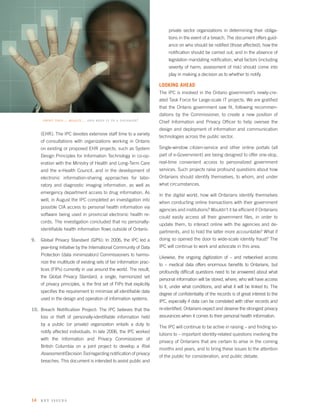 private sector organizations in determining their obliga-
                                                                           tions in the event of a breach. The document offers guid-
                                                                           ance on who should be notiﬁed (those affected); how the
                                                                           notiﬁcation should be carried out; and in the absence of
                                                                           legislation mandating notiﬁcation, what factors (including
                                                                           severity of harm; assessment of risk) should come into
                                                                           play in making a decision as to whether to notify.

                                                                      LOOKING AHEAD
                                                                      The IPC is involved in the Ontario government’s newly-cre-
                                                                      ated Task Force for Large-scale IT projects. We are gratiﬁed
                                                                      that the Ontario government saw ﬁt, following recommen-
                                                                      dations by the Commissioner, to create a new position of
      print this… really… and keep it in a database?                  Chief Information and Privacy Ofﬁcer to help oversee the
                                                                      design and deployment of information and communication
     (EHR). The IPC devotes extensive staff time to a variety
                                                                      technologies across the public sector.
     of consultations with organizations working in Ontario
     on existing or proposed EHR projects, such as System             Single-window citizen-service and other online portals (all
     Design Principles for Information Technology in co-op-           part of e-Government) are being designed to offer one-stop,
     eration with the Ministry of Health and Long-Term Care           real-time convenient access to personalized government
     and the e-Health Council, and in the development of              services. Such projects raise profound questions about how
     electronic information-sharing approaches for labo-              Ontarians should identify themselves, to whom, and under
     ratory and diagnostic imaging information, as well as            what circumstances.
     emergency department access to drug information. As
                                                                      In the digital world, how will Ontarians identify themselves
     well, in August the IPC completed an investigation into
                                                                      when conducting online transactions with their government
     possible CIA access to personal health information via
                                                                      agencies and institutions? Wouldn’t it be efﬁcient if Ontarians
     software being used in provincial electronic health re-
                                                                      could easily access all their government ﬁles, in order to
     cords. The investigation concluded that no personally-
                                                                      update them, to interact online with the agencies and de-
     identiﬁable health information ﬂows outside of Ontario.
                                                                      partments, and to hold the latter more accountable? What if
9.   Global Privacy Standard (GPS): In 2006, the IPC led a            doing so opened the door to wide-scale identity fraud? The
     year-long initiative by the International Community of Data      IPC will continue to work and advocate in this area.
     Protection (data minimization) Commissioners to harmo-
                                                                      Likewise, the ongoing digitization of – and networked access
     nize the multitude of existing sets of fair information prac-
                                                                      to – medical data offers enormous beneﬁts to Ontarians, but
     tices (FIPs) currently in use around the world. The result,
                                                                      profoundly difﬁcult questions need to be answered about what
     the Global Privacy Standard, a single, harmonized set
                                                                      personal information will be stored, where, who will have access
     of privacy principles, is the ﬁrst set of FIPs that explicitly
                                                                      to it, under what conditions, and what it will be linked to. The
     speciﬁes the requirement to minimize all identiﬁable data
                                                                      degree of conﬁdentiality of the records is of great interest to the
     used in the design and operation of information systems.
                                                                      IPC, especially if data can be correlated with other records and
10. Breach Notiﬁcation Project: The IPC believes that the             re-identiﬁed. Ontarians expect and deserve the strongest privacy
     loss or theft of personally-identiﬁable information held         assurances when it comes to their personal health information.
     by a public (or private) organization entails a duty to
                                                                      The IPC will continue to be active in raising – and ﬁnding so-
     notify affected individuals. In late 2006, the IPC worked
                                                                      lutions to – important identity-related questions involving the
     with the Information and Privacy Commissioner of
                                                                      privacy of Ontarians that are certain to arise in the coming
     British Columbia on a joint project to develop a Risk
                                                                      months and years, and to bring these issues to the attention
     Assessment/Decision Tool regarding notiﬁcation of privacy
                                                                      of the public for consideration, and public debate.
     breaches. This document is intended to assist public and




14   key i s s ues
 