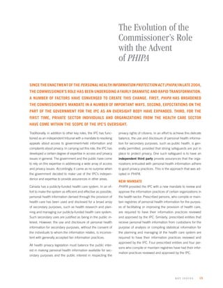 The Evolution of the
                                                                   Commissioner’s Role
                                                                   with the Advent
                                                                   of PHIPA

SINCE THE ENACTMENT OF THE PERSONAL HEALTH INFORMATION PROTECTION ACT (PHIPA) IN LATE 2004,
THE COMMISSIONER’S ROLE HAS BEEN UNDERGOING A FAIRLY DRAMATIC AND RAPID TRANSFORMATION.
A NUMBER OF FACTORS HAVE CONVERGED TO CREATE THIS CHANGE. FIRST, PHIPA HAS BROADENED
THE COMMISSIONER’S MANDATE IN A NUMBER OF IMPORTANT WAYS. SECOND, EXPECTATIONS ON THE
PART OF THE GOVERNMENT FOR THE IPC AS AN OVERSIGHT BODY HAVE EXPANDED. THIRD, FOR THE
FIRST TIME, PRIVATE SECTOR INDIVIDUALS AND ORGANIZATIONS FROM THE HEALTH CARE SECTOR
HAVE COME WITHIN THE SCOPE OF THE IPC’S OVERSIGHT.

Traditionally, in addition to other key roles, the IPC has func-   privacy rights of citizens. In an effort to achieve this delicate
tioned as an independent tribunal with a mandate to resolving      balance, the use and disclosure of personal health informa-
appeals about access to government-held information and            tion for secondary purposes, such as public health, is gen-
complaints about privacy. In carrying out this role, the IPC has   erally permitted, provided that strong safeguards are put in
developed a certain degree of expertise in access and privacy      place to protect privacy. One such safeguard is to have an
issues in general. The government and the public have come         independent third party provide assurances that the orga-
to rely on this expertise in addressing a wide array of access     nizations entrusted with personal health information adhere
and privacy issues. Accordingly, it came as no surprise when       to good privacy practices. This is the approach that was ad-
the government decided to make use of the IPC’s indepen-           opted in PHIPA.
dence and expertise to provide assurances in other areas.
                                                                   NEW MANDATE
Canada has a publicly-funded health care system. In an ef-         PHIPA provided the IPC with a new mandate to review and
fort to make the system as efﬁcient and effective as possible,     approve the information practices of certain organizations in
personal health information derived through the provision of       the health sector. Prescribed persons, who compile or main-
health care has been used and disclosed for a broad array          tain registries of personal health information for the purpos-
of secondary purposes, such as health research and plan-           es of facilitating or improving the provision of health care,
ning and managing our publicly-funded health care system.          are required to have their information practices reviewed
Such secondary uses are justiﬁed as being in the public in-        and approved by the IPC. Similarly, prescribed entities that
terest. However, the use and disclosure of personal health         receive personal health information from custodians for the
information for secondary purposes, without the consent of         purpose of analysis or compiling statistical information for
the individuals to whom the information relates, is inconsis-      the planning and managing of the health care system are
tent with generally accepted fair information practices.           required to have their information practices reviewed and
                                                                   approved by the IPC. Four prescribed entities and four per-
All health privacy legislation must balance the public inter-
                                                                   sons who compile or maintain registries have had their infor-
est in making personal health information available for sec-
                                                                   mation practices reviewed and approved by the IPC.
ondary purposes and the public interest in respecting the




                                                                                                               k ey issues        15
 