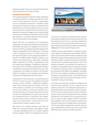 review were required. In this case, it was determined that some
expertise external to the IPC would be needed.

CHANGING EXPECTATIONS
The increasing demand for independent reviews, registrations
and approvals reﬂects the changing expectations of the IPC
on the part of the government. The IPC is no longer viewed
only as an independent tribunal with a mandate for resolv-
ing complaints and appeals, but also as an independent third
party with privacy and security expertise that can be used to
provide assurances to the government and the public that or-
ganizations provided with privileged access to personal health
information are handling the information with which they have
been entrusted, in accordance with good privacy practices.              its resources on mediation and alternative dispute resolution.
The IPC has welcomed this new challenge.                                Consequently, through the ﬁrst two years after enactment, only
                                                                        three orders were issued. This is a very positive development,
Another factor that has contributed to the Commissioner’s
                                                                        as it has been the IPC’s experience that the outcomes of com-
changing role is the nature of the individuals and organizations
                                                                        plaints resolved by informal means are always more satisfactory
that fall within the scope of IPC’s oversight. For the ﬁrst time in
                                                                        to all parties than those resolved through an order.
its history, the IPC has a mandate to oversee the activities of indi-
viduals and organizations from the private sector. This required        Custodians have also demonstrated a commitment to privacy
a shift in our approach and focus in a number of areas. First,          in their approach to dealing with privacy breaches. PHIPA in-
with respect to education, the IPC recognized soon after the in-        cludes a requirement for health information custodians to notify
troduction of PHIPA that health information custodians, some            individuals of privacy breaches related to their personal health
of whom have limited resources, would require a signiﬁcant              information. However, custodians have taken this requirement
degree of assistance from the IPC in implementing this novel            one step further, by reporting privacy breaches to the IPC and
and complex piece of legislation. To facilitate the implementa-         enlisting our assistance in ensuring that such breaches are re-
tion process, the IPC committed to providing health information         sponded to in an appropriate manner. This openness on the part
custodians with a wide array of information resources and tools,        of custodians has expanded the IPC’s role beyond that which
to providing as much feedback as possible on the information            was anticipated by the drafters of the legislation. Accordingly,
practices of custodians, and to responding to all inquiries from        the IPC has had to develop new policies and procedures for
custodians and the general public about the new law.                    handling such self-reported breaches. The IPC welcomes and
                                                                        encourages this openness on the part of custodians, and com-
Consequently, for the past two years, a substantial portion of
                                                                        mends them for being so forthcoming.
the IPC’s resources have gone into developing educational
materials to assist custodians in fulﬁlling their obligations           In conclusion, the introduction of PHIPA has changed the role
under PHIPA, providing review and comment on the infor-                 of the IPC quite dramatically. The IPC no longer restricts its
mation practices of custodians, and responding to general               activities to areas which are traditionally associated with an
inquiries about PHIPA. In assuming the extended role of                 independent tribunal, created primarily to resolve complaints.
educator and advisor, the IPC again stretched the boundar-              The IPC now also provides assurances that the information
ies of what has traditionally been accepted as part of the role         practices of certain prescribed organizations meet acceptable
of an independent tribunal. It is important to note, however,           standards and, more frequently, acts as an educator and ad-
that these new functions are performed outside of the ac-               visor in a variety of matters relating to PHIPA. To meet these
tivities of the Tribunal Branch, to ensure that they do not             new challenges, the IPC has had to develop new policies and
interfere with the complaint resolution process.                        procedures and acquire and develop new in-house expertise.
                                                                        The IPC looks forward to growing into its new role and work-
With respect to the complaint resolution process itself, the
                                                                        ing co-operatively with the health care sector to ensure that
health care community has shown a high degree of interest
                                                                        PHIPA continues to operate as smoothly as possible.
in working co-operatively with the IPC to resolve complaints
and issues relating to PHIPA. This has allowed the IPC to focus




                                                                                                                     k ey issues 17
 