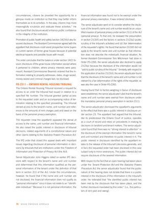 circumstances, citizens be provided the opportunity for a           ﬁnancial information was found not to be exempt under the
glimpse inside an institution so that they may better inform        personal privacy exemption. It was ordered disclosed.
themselves as to its activities. In this way, citizens may more
                                                                    The senior adjudicator went on to consider whether the disclo-
meaningfully scrutinize and evaluate these activities.” He
                                                                    sure of the tenant’s name and unit number would be an unjus-
also found that disclosure would enhance public conﬁdence
                                                                    tiﬁed invasion of personal privacy under section 21(1) of the Act
in the integrity of the institution.
                                                                    (personal privacy). To that end, he reviewed the presumption
Promotion of public health and safety (section 14(2)(b)) also fa-   in section 21(3)(f) and the factors in sections 21(2)(a) (public
voured disclosure. The Assistant Commissioner agreed with the       scrutiny of the tribunal’s activities) and (d) (fair determination
appellant that disclosure could assist prospective home buyers      of the requester’s rights). He found that section 21(3)(f) did not
or current owners of former grow houses because of potential        apply to the tenant’s name and unit number as that informa-
electrical hazards and possible issues with mould.                  tion does not describe the individual’s ﬁnancial situation. As
                                                                    former Assistant Commissioner Tom Mitchinson had done in
The order concludes that the balance under section 14(2) fa-
                                                                    Order PO-2265, the senior adjudicator also declined to apply
vours disclosure of the grow house information except where
                                                                    21(2)(a) because the disclosure of the information would not
it pertained to children, where privacy interests were para-
                                                                    “add to public scrutiny of the tribunal.” Similarly, with respect to
mount. Assistant Commissioner Beamish ordered that the in-
                                                                    the application of section 21(2)(d), the senior adjudicator found
formation relating to property addresses, dates, drugs seized,
                                                                    that the disclosure of the tenant’s name and unit number is not
money seized and criminal charges laid, be disclosed.
                                                                    relevant to a fair determination of the rights of the requester, as
PO-2511 – ONTARIO RENTAL HOUSING TRIBUNAL                           was also the case in Order PO-2265.
The Ontario Rental Housing Tribunal received a request for
                                                                    Having found that no factors weighing in favour of disclosure
access to an order the tribunal had issued in relation to a
                                                                    were established, the senior adjudicator ruled that the tenant’s
speciﬁed ﬁle number. The tribunal granted partial access
                                                                    name and unit number were exempt from disclosure under
to the requested order and an accompanying notice of ter-
                                                                    the mandatory personal privacy exemption in section 21(1).
mination relating to the speciﬁed proceeding. The tribunal
denied access to the tenant’s name, unit number and refer-          The senior adjudicator dismissed the appellant’s arguments
ences to the amounts of rent charges paid and owed on the           to the effect that there was a public interest in disclosure un-
basis of the personal privacy exemption.                            der section 23. The appellant had argued that the tribunal,
                                                                    like its predecessor the Ontario Court of Justice, operates
The requester (now the appellant) appealed the denial of
                                                                    as a court of record and relies on precedents in making its
access to the name, unit number and ﬁnancial information.
                                                                    decisions on landlord and tenant matters. The senior adjudi-
He also raised the public interest in disclosure of tribunal
                                                                    cator found that there was no “strong interest or attention” in
decisions, related arguments of a constitutional nature and
                                                                    the disclosure of the exempt information (the tenant’s name
other claims relating to the Statutory Powers Procedure Act.
                                                                    and unit number) and therefore no public interest in it. The
The IPC order that closed this appeal deals with important          public interest in disclosure identiﬁed by the appellant re-
issues regarding disclosure of personal information in deci-        lates to the release of the tribunal’s decisions generally, and
sions by tribunals that are institutions under the Freedom of       in fact, the requested order had been disclosed in this case
Information and Protection of Privacy Act (the Act).                subject only to minor severances. The public interest did not
                                                                    require disclosure of the severed information.
Senior Adjudicator John Higgins relied on earlier IPC deci-
sions with respect to the tenant’s name and unit number             With respect to the fact that an open hearing had taken place
and determined that this information qualiﬁed as the per-           under the Tenant Protection Act and the Statutory Powers
sonal information of the tenant under the deﬁnition of that         Procedure Act, the senior adjudicator found that the public
term in section 2(1) of the Act. Under the circumstances,           nature of the hearing does not dictate that there is a public
however, he found that if the name and unit number are              interest in the disclosure of this information in the tribunal’s
not disclosed, the ﬁnancial information does not qualify as         order. He reiterated that “the identiﬁed public interest has
“personal information” since it does not relate to an “identiﬁ-     been met by the disclosure that has taken place, and the
able individual.” Because it is not personal information, the       further disclosure mandated by this order.” (i.e., the particu-
                                                                    lars of rent paid and owing).




36   high p rofile appeals
 