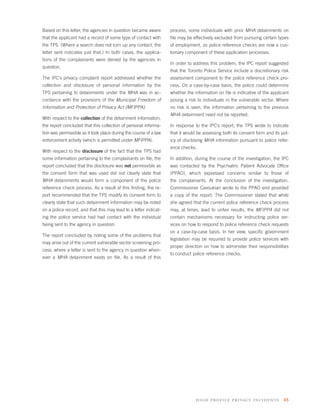 Based on this letter, the agencies in question became aware        process, some individuals with prior MHA detainments on
that the applicant had a record of some type of contact with       ﬁle may be effectively excluded from pursuing certain types
the TPS. (Where a search does not turn up any contact, the         of employment, as police reference checks are now a cus-
letter sent indicates just that.) In both cases, the applica-      tomary component of these application processes.
tions of the complainants were denied by the agencies in
                                                                   In order to address this problem, the IPC report suggested
question.
                                                                   that the Toronto Police Service include a discretionary risk
The IPC’s privacy complaint report addressed whether the           assessment component to the police reference check pro-
collection and disclosure of personal information by the           cess. On a case-by-case basis, the police could determine
TPS pertaining to detainments under the MHA was in ac-             whether the information on ﬁle is indicative of the applicant
cordance with the provisions of the Municipal Freedom of           posing a risk to individuals in the vulnerable sector. Where
Information and Protection of Privacy Act (MFIPPA).                no risk is seen, the information pertaining to the previous
                                                                   MHA detainment need not be reported.
With respect to the collection of the detainment information,
the report concluded that this collection of personal informa-     In response to the IPC’s report, the TPS wrote to indicate
tion was permissible as it took place during the course of a law   that it would be assessing both its consent form and its pol-
enforcement activity (which is permitted under MFIPPA).            icy of disclosing MHA information pursuant to police refer-
                                                                   ence checks.
With respect to the disclosure of the fact that the TPS had
some information pertaining to the complainants on ﬁle, the        In addition, during the course of the investigation, the IPC
report concluded that the disclosure was not permissible as        was contacted by the Psychiatric Patient Advocate Ofﬁce
the consent form that was used did not clearly state that          (PPAO), which expressed concerns similar to those of
MHA detainments would form a component of the police               the complainants. At the conclusion of the investigation,
reference check process. As a result of this ﬁnding, the re-       Commissioner Cavoukian wrote to the PPAO and provided
port recommended that the TPS modify its consent form to           a copy of the report. The Commissioner stated that while
clearly state that such detainment information may be noted        she agreed that the current police reference check process
on a police record, and that this may lead to a letter indicat-    may, at times, lead to unfair results, the MFIPPA did not
ing the police service had had contact with the individual         contain mechanisms necessary for instructing police ser-
being sent to the agency in question.                              vices on how to respond to police reference check requests
                                                                   on a case-by-case basis. In her view, speciﬁc government
The report concluded by noting some of the problems that
                                                                   legislation may be required to provide police services with
may arise out of the current vulnerable sector screening pro-
                                                                   proper direction on how to administer their responsibilities
cess, where a letter is sent to the agency in question when-
                                                                   to conduct police reference checks.
ever a MHA detainment exists on ﬁle. As a result of this




                                                                                high profile privacy incidents 45
 