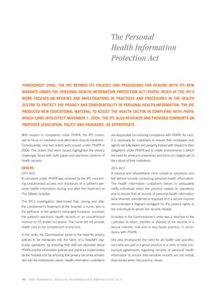 The Personal
                                                                    Health Information
                                                                    Protection Act

THROUGHOUT 2006, THE IPC REFINED ITS POLICIES AND PROCEDURES FOR DEALING WITH ITS NEW
MANDATE UNDER THE PERSONAL HEALTH INFORMATION PROTECTION ACT (PHIPA). MUCH OF THE IPC’S
WORK FOCUSED ON REVIEWS AND INVESTIGATIONS OF PRACTICES AND PROCEDURES IN THE HEALTH
SECTOR TO PROTECT THE PRIVACY AND CONFIDENTIALITY OF PERSONAL HEALTH INFORMATION. THE IPC
PRODUCED NEW EDUCATIONAL MATERIAL TO ASSIST THE HEALTH SECTOR IN COMPLYING WITH PHIPA,
WHICH CAME INTO EFFECT NOVEMBER 1, 2004. THE IPC ALSO REVIEWED AND PROVIDED COMMENTS ON
PROPOSED LEGISLATION, POLICY AND PROGRAMS, AS APPROPRIATE.

With respect to complaints under PHIPA, the IPC contin-             are responsible for ensuring compliance with PHIPA. As such,
ued to focus on mediation and alternative dispute resolution.       it is necessary for custodians to ensure their employees and
Consequently, only two orders were issued under PHIPA in            agents are fully aware and properly trained with respect to their
2006. The orders that were issued highlighted the privacy           obligations under PHIPA and to create environments in which
challenges faced with both paper and electronic systems of          the need for privacy is understood and forms an integral part of
health records.                                                     the culture of their institutions.

ORDERS                                                              HO-003
HO-002                                                              A medical and rehabilitation clinic closed its operations and
A complaint under PHIPA was received by the IPC concern-            left behind records containing personal health information.
ing unauthorized access and disclosure of a patient’s per-          The health information custodian’s failure to adequately
sonal health information during and after her treatment at          notify individuals when the practice ceased its operations
The Ottawa Hospital.                                                and to ensure that all records of personal health information
                                                                    were retained, transferred or disposed of in a secure manner
The IPC’s investigation determined that, during and after
                                                                    demonstrated a ﬂagrant disregard for the privacy rights of
the complainant’s treatment at the hospital, a nurse, who is
                                                                    the individuals to whom the records related.
the girlfriend of the patient’s estranged husband, accessed
the patient’s electronic health records in an unauthorized          Included in the Commissioner’s order was a directive to the
manner on 10 known occasions. The nurse did not provide             custodian to retain, transfer or dispose of the records in a
health care to the complainant at any time.                         secure manner, now and in any future practice, in accor-
                                                                    dance with PHIPA.
In her order, the Commissioner spoke to the need for privacy
policies to be interwoven into the fabric of a hospital’s day-      She also emphasized the need for all health care practitio-
to-day operations, by ensuring that staff are educated about        ners who are part of a group practice or a clinic to have con-
PHIPA and the information policies and practices implemented        tractual agreements regarding records of personal health
by the hospital and by ensuring that privacy becomes embed-         information to ensure that sensitive records are not simply
ded into the institutional culture. Health information custodians   abandoned when the practice closes.




46   the per s onal health informatio n protection act
 
