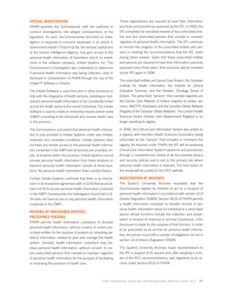 SPECIAL INVESTIGATION                                              These organizations are required to have their information
PHIPA provides the Commissioner with the authority to              practices and procedures approved by the IPC. In 2005, the
conduct investigations into alleged contraventions of the          IPC completed its mandated reviews of four prescribed enti-
legislation. As such, the Commissioner launched an inves-          ties and four prescribed persons that compile or maintain
tigation in response to concerns expressed in an article in        registries of personal health information. The IPC continues
Government Health IT that In-Q-Tel, the venture capital arm        to monitor the progress of the prescribed entities and per-
of the Central Intelligence Agency, may gain access to the         sons in meeting the recommendations that the IPC made
personal health information of Canadians due to its invest-        during these reviews. Given that these prescribed entities
ment in the software company, Initiate Systems Inc. The            and persons are required to have their information practices
Commissioner’s investigation was undertaken to determine           approved every three years, their practices will be reviewed
if personal health information was being collected, used or        by the IPC again in 2008.
disclosed in contravention of PHIPA through the use of the
                                                                   The prescribed entities are Cancer Care Ontario, the Canadian
Initiate™ Software in Ontario.
                                                                   Institute for Health Information, the Institute for Clinical
The Initiate Software is used here and in other provinces to       Evaluative Sciences, and the Pediatric Oncology Group of
help with the integration of health services, enabling an indi-    Ontario. The prescribed “persons” that maintain registries are
vidual’s personal health information to be consistently linked     the Cardiac Care Network of Ontario (registry of cardiac ser-
across the health sector to the correct individual. The Initiate   vices), INSCYTE (Cytobase), and the Canadian Stroke Network
Software is used to create an enterprise master person index       (Registry of the Canadian Stroke Network). The London Health
(EMPI) consisting of all individuals who receive health care       Sciences Centre (Ontario Joint Replacement Registry) is no
in the province.                                                   longer operating its registry.

The Commissioner concluded that personal health informa-           In 2006, the Critical Care Information System was added as
tion is only provided to Initiate Systems under very limited,      a registry, with Hamilton Health Sciences Corporation being
restricted and controlled conditions. Initiate Systems does        prescribed as the “person” that compiles or maintains the
not have any remote access to the personal health informa-         registry. As required under PHIPA, the IPC will be assessing
tion contained in the EMPI and all services are provided, on-      Critical Care Information System’s practices and procedures
site, at locations within the province. Initiate Systems cannot    through a comprehensive review of all documented privacy
remove personal health information from these locations or         and security policies and a visit to the primary site where
transmit personal health information outside of these loca-        personal health information is retained. The ﬁnal report on
tions. No personal health information ﬂows outside Ontario.        the review will be posted on the IPC’s website.

Further, Initiate Systems conﬁrmed that there is no mecha-         REGISTRATION OF ARCHIVES
nism in its investment agreement with In-Q-Tel that would al-      The Queen’s University Archives requested that the
low In-Q-Tel to access personal health information contained       Commissioner register its intention to act as a recipient of
in the EMPI. Consequently, the investigation found that In-Q-      personal health information in accordance with section 14 of
Tel does not have access to any personal health information        Ontario Regulation 329/04. Section 42(3) of PHIPA permits
contained in the EMPI.                                             a health information custodian to transfer records of per-
                                                                   sonal health information about an individual to a prescribed
REVIEWS OF PRESCRIBED ENTITIES,
                                                                   person whose functions include the collection and preser-
PRESCRIBED PERSONS
                                                                   vation of records of historical or archival importance, if the
PHIPA permits health information custodians to disclose
                                                                   disclosure is made for the purpose of that function. In order
personal health information, without consent, to certain pre-
                                                                   to be prescribed as an archive for personal health informa-
scribed entities for the purpose of analysis or compiling sta-
                                                                   tion, the person must fulﬁl a number of obligations set out in
tistical information needed to plan and manage the health
                                                                   section 14 of Ontario Regulation 329/04.
system. Similarly, health information custodians may dis-
close personal health information, without consent, to cer-        The Queen’s University Archives made representations to
tain prescribed persons that compile or maintain registries        the IPC in support of its request and, after adopting a num-
of personal health information for the purpose of facilitating     ber of the IPC’s recommendations, was registered as an ar-
or improving the provision of health care.                         chive under section 42(3) of PHIPA.




                                                       the personal health information protection act 47
 