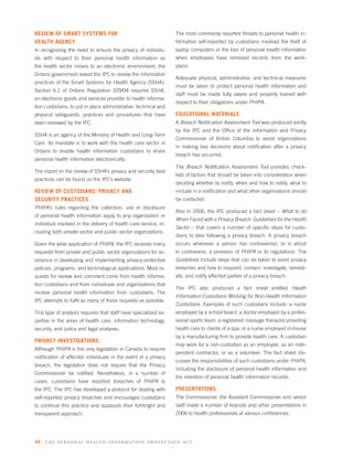 REVIEW OF SMART SYSTEMS FOR                                       The most commonly reported threats to personal health in-
HEALTH AGENCY                                                     formation self-reported by custodians involved the theft of
In recognizing the need to ensure the privacy of individu-        laptop computers or the loss of personal health information
als with respect to their personal health information as          when employees have removed records from the work-
the health sector moves to an electronic environment, the         place.
Ontario government asked the IPC to review the information
                                                                  Adequate physical, administrative, and technical measures
practices of the Smart Systems for Health Agency (SSHA).
                                                                  must be taken to protect personal health information and
Section 6.1 of Ontario Regulation 329/04 requires SSHA,
                                                                  staff must be made fully aware and properly trained with
an electronic goods and services provider to health informa-
                                                                  respect to their obligations under PHIPA.
tion custodians, to put in place administrative, technical and
physical safeguards, practices and procedures that have           EDUCATIONAL MATERIALS
been reviewed by the IPC.                                         A Breach Notiﬁcation Assessment Tool was produced jointly
                                                                  by the IPC and the Ofﬁce of the Information and Privacy
SSHA is an agency of the Ministry of Health and Long-Term
                                                                  Commissioner of British Columbia to assist organizations
Care. Its mandate is to work with the health care sector in
                                                                  in making key decisions about notiﬁcation after a privacy
Ontario to enable health information custodians to share
                                                                  breach has occurred.
personal health information electronically.
                                                                  The Breach Notiﬁcation Assessment Tool provides check-
The report on the review of SSHA’s privacy and security best
                                                                  lists of factors that should be taken into consideration when
practices can be found on the IPC’s website.
                                                                  deciding whether to notify, when and how to notify, what to
REVIEW OF CUSTODIANS’ PRIVACY AND                                 include in a notiﬁcation and what other organizations should
SECURITY PRACTICES                                                be contacted.
PHIPA’s rules regarding the collection, use or disclosure
                                                                  Also in 2006, the IPC produced a fact sheet – What to do
of personal health information apply to any organization or
                                                                  When Faced with a Privacy Breach: Guidelines for the Health
individual involved in the delivery of health care service, in-
                                                                  Sector – that covers a number of speciﬁc steps for custo-
cluding both private sector and public sector organizations.
                                                                  dians to take following a privacy breach. A privacy breach
Given the wide application of PHIPA, the IPC receives many        occurs whenever a person has contravened, or is about
requests from private and public sector organizations for as-     to contravene, a provision of PHIPA or its regulations. The
sistance in developing and implementing privacy-protective        Guidelines include steps that can be taken to avoid privacy
policies, programs, and technological applications. Most re-      breaches and how to respond, contain, investigate, remedi-
quests for review and comment come from health informa-           ate, and notify affected parties of a privacy breach.
tion custodians and from individuals and organizations that
                                                                  The IPC also produced a fact sheet entitled Health
receive personal health information from custodians. The
                                                                  Information Custodians Working for Non-Health Information
IPC attempts to fulﬁl as many of these requests as possible.
                                                                  Custodians. Examples of such custodians include: a nurse
This type of analysis requires that staff have specialized ex-    employed by a school board; a doctor employed by a profes-
pertise in the areas of health care, information technology,      sional sports team; a registered massage therapist providing
security, and policy and legal analyses.                          health care to clients of a spa; or a nurse employed in-house
                                                                  by a manufacturing ﬁrm to provide health care. A custodian
PRIVACY INVESTIGATIONS
                                                                  may work for a non-custodian as an employee, as an inde-
Although PHIPA is the only legislation in Canada to require
                                                                  pendent contractor, or as a volunteer. The fact sheet dis-
notiﬁcation of affected individuals in the event of a privacy
                                                                  cusses the responsibilities of such custodians under PHIPA,
breach, the legislation does not require that the Privacy
                                                                  including the disclosure of personal health information and
Commissioner be notiﬁed. Nonetheless, in a number of
                                                                  the retention of personal health information records.
cases, custodians have reported breaches of PHIPA to
the IPC. The IPC has developed a protocol for dealing with        PRESENTATIONS
self-reported privacy breaches and encourages custodians          The Commissioner, the Assistant Commissioner and senior
to continue this practice and applauds their forthright and       staff made a number of keynote and other presentations in
transparent approach.                                             2006 to health professionals at various conferences.




48   the per s onal health informatio n protection act
 