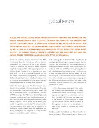 Judicial Reviews


IN 2006, THE ONTARIO COURTS ISSUED IMPORTANT DECISIONS AFFIRMING THE INFORMATION AND
PRIVACY COMMISSIONER’S (IPC) STATUTORY AUTHORITY AND PROCESSES FOR INVESTIGATING
PRIVACY COMPLAINTS UNDER THE FREEDOM OF INFORMATION AND PROTECTION OF PRIVACY ACT
(FIPPA) AND THE MUNICIPAL FREEDOM OF INFORMATION AND PROTECTION OF PRIVACY ACT (MFIPPA),
AS WELL AS THE IPC’S INTERPRETATION AND APPLICATION OF CORE EXEMPTIONS UNDER THESE
STATUTES. THE SUPREME COURT OF CANADA ALSO ESTABLISHED NEW GUIDELINES GOVERNING THE
ONTARIO COURTS’ PROCESSES ON JUDICIAL REVIEW OF THE IPC’S DECISIONS.

(1) In two landmark decisions released in late 2006,               In its two rulings, the Court found that the IPC’s function of
the Divisional Court for the ﬁrst time afﬁrmed that the            investigating and reporting on privacy complaints is a dis-
Commissioner has the authority as part of her “legislative”        cretionary one, grounded in the Commissioner’s authority to
functions to investigate and report on privacy complaints          receive representations from the public concerning the op-
brought by members of the public against government in-            eration of FIPPA and MFIPPA and her duty to report annu-
stitutions, despite the absence of an explicit grant of power      ally to the Legislative Assembly concerning the effectiveness
under either FIPPA or MFIPPA. At the same time, the Court          of these statutes in protecting personal privacy. The IPC’s
held that the Commissioner’s privacy rulings are protected by      annual reports to the Legislature must include an assess-
“Parliamentary privilege” and are not subject to judicial review   ment of the extent to which institutions are complying with
by the courts, because they fall within her general oversight      the statutes, as well as recommendations with respect to the
and reporting mandate as an Ofﬁcer of the Legislature.             practices of particular institutions. The Court summarized its
                                                                   conclusions as follows:
Unlike the powers given to the Commissioner under
Ontario’s Personal Health Information Protection Act and to            .... [T]he Commissioner is acting within the legisla-
the commissioners under many public sector privacy stat-               tive sphere in collecting information about privacy
utes in other jurisdictions in Canada, Ontario’s FIPPA and             issues that she obtains from accepting, investigat-
MFIPPA do not give the IPC express “tribunal” powers to                ing and reporting on the complaints she receives
investigate complaints and make decisions concerning al-               from the public... [T]he scope and supervision
leged breaches of the personal privacy protections in these            of the activities of the Commissioner in gather-
statutes. In previous annual reports, and in other submis-             ing information to fulﬁl her duty as an Ofﬁcer of
sions to the Legislative Assembly, the IPC has recommended             the Legislature to report to it on the operation of
that Ontario’s public sector privacy laws be amended to set            these Acts is a matter for the House and not for
out explicitly the IPC’s powers, duties and processes in con-          the courts.
ducting investigations into complaints of privacy breaches
                                                                   The Court went on to hold that, even if it did have the au-
by government and other public institutions.
                                                                   thority to review the IPC’s privacy rulings, her decisions not




52   judi ci al reviews
 