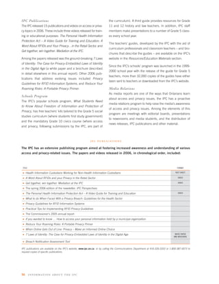 IPC Publications                                                            the curriculum). A third guide provides resources for Grade
The IPC released 15 publications and videos on access or priva-             11 and 12 history and law teachers. In addition, IPC staff
cy topics in 2006. These include three videos released for train-           members make presentations to a number of Grade 5 class-
ing or educational purposes: The Personal Health Information                es every school year.
Protection Act – A Video Guide for Training and Education; A
                                                                            The teachers’ guides, developed by the IPC with the aid of
Word About RFIDs and Your Privacy…in the Retail Sector, and
                                                                            curriculum professionals and classroom teachers – and bro-
Get together, win together: Mediation at the IPC.
                                                                            chures that describe the guides – are available on the IPC’s
Among the papers released was the ground-breaking 7 Laws                    website in the Resources/Education Materials section.
of Identity: The Case for Privacy-Embedded Laws of Identity
                                                                            Since the IPC’s schools’ program was launched in the 1999-
in the Digital Age (a white paper and a brochure described
                                                                            2000 school year with the release of the guide for Grade 5
in detail elsewhere in this annual report). Other 2006 pub-
                                                                            teachers, more than 32,000 copies of the guides have either
lications that address evolving issues included Privacy
                                                                            been sent to teachers or downloaded from the IPC’s website.
Guidelines for RFID Information Systems, and Reduce Your
Roaming Risks: A Portable Privacy Primer.                                   Media Relations
                                                                            As media reports are one of the ways that Ontarians learn
Schools Program
                                                                            about access and privacy issues, the IPC has a proactive
The IPC’s popular schools program, What Students Need
                                                                            media relations program to help raise the media’s awareness
to Know About Freedom of Information and Protection of
                                                                            of access and privacy issues. Among the elements of this
Privacy, has free teachers’ kits tailored to the Grade 5 social
                                                                            program are meetings with editorial boards, presentations
studies curriculum (where students ﬁrst study government)
                                                                            to newsrooms and media students, and the distribution of
and the mandatory Grade 10 civics course (where access
                                                                            news releases, IPC publications and other material.
and privacy, following submissions by the IPC, are part of



                                                            i p c p u b l i c at i o n s

The IPC has an extensive publishing program aimed at fostering increased awareness and understanding of various
access and privacy-related issues. The papers and videos released in 2006, in chronological order, included:



 TITLE                                                                                                                                  FORMAT

 s   Health Information Custodians Working for Non-Health Information Custodians                                                       FACT SHEET

 s   A Word About RFIDs and your Privacy in the Retail Sector                                                                            VIDEO

 s   Get together, win together: Mediation at the IPC                                                                                    VIDEO

 s   The spring 2006 edition of the newsletter, IPC Perspectives
 s   The Personal Health Information Protection Act – A Video Guide for Training and Education                                           VIDEO

 s   What to do When Faced With a Privacy Breach: Guidelines for the Health Sector
 s   Privacy Guidelines for RFID Information Systems
 s   Practical Tips for Implementing RFID Privacy Guidelines
 s   The Commissioner’s 2005 annual report
 s   If you wanted to know … How to access your personal information held by a municipal organization
 s   Reduce Your Roaming Risks: A Portable Privacy Primer
 s   When Online Gets Out of Line: Privacy – Make an Informed Online Choice
 s   7 Laws of Identity: The Case for Privacy-Embedded Laws of Identity in the Digital Age                                            WHITE PAPER
                                                                                                                                     AND BROCHURE

 s   Breach Notiﬁcation Assessment Tool

IPC publications are available on the IPC’s website, www.ipc.on.ca, or by calling the Communications Department at 416-326-3333 or 1-800-387-0073 to
request copies of speciﬁc publications.




56       infor mati on about the ipc
 