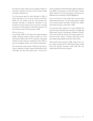 IPC staff also answer media inquiries relating to freedom of    Privacy Guidelines for RFID Information Systems (released in
information, protection of privacy, and the Personal Health     June 2006) and Guidelines for Using RFID Tags in Ontario
Information Protection Act.                                     Public Libraries. The second most popular online resource in
                                                                2006 was the Commissioner’s PHIPA Highlights #2.
The Commissioner gave 91 media interviews in 2006, to
media organizations from all across Canada and beyond.          Four out of the top 10 most visited online resources were
Overall, the IPC assisted more than 170 journalists who         health-related documents. The perennially popular A Guide
requested interviews or background information or who           to the Personal Health Information Protection Act, 2005’s
had general inquiries about access and privacy, including       most referenced paper, ranked ﬁfth in 2006.
the process for ﬁling freedom of information requests. The
                                                                On a per-month basis, however, the 7 Laws of Identity: The
Commissioner issued 10 news releases in 2006.
                                                                Case for Privacy-Embedded Laws of Identity in the Digital Age
Website Resources                                               (White Paper), drew the most attention. Released in October,
In late October 2006, the IPC rolled out its newly redesigned   it had more hits than the next ﬁve most popular papers com-
website, delivering improved access for visitors via a more     bined that month. Overall, it ﬁnished in sixth place for the
user-friendly interface with the IPC’s extensive and growing    year, despite being available for less than three months.
collection of online resources, including more than 5,000 or-
                                                                Other popular online resources in 2006, based on the num-
ders and investigation reports, and hundreds of publications.
                                                                ber of visits, included the IPC’s 2005 Annual Report, Health
The most popular online resource in 2006 was Tag, You’re It:    Order 001 Executive Summary, Health Order 001, and
Privacy Implications of Radio Frequency Identiﬁcation (RFID)    Health Order 002 Executive Summary.
Technology. Two other RFID papers were in the top four:




                                                                                   information about the ipc 57
 