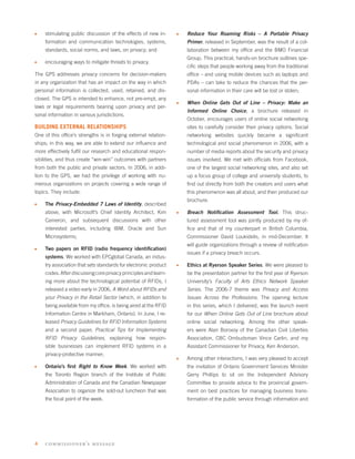 s   stimulating public discussion of the effects of new in-      s   Reduce Your Roaming Risks – A Portable Privacy
    formation and communication technologies, systems,               Primer, released in September, was the result of a col-
    standards, social norms, and laws, on privacy; and               laboration between my ofﬁce and the BMO Financial
                                                                     Group. This practical, hands-on brochure outlines spe-
s   encouraging ways to mitigate threats to privacy.
                                                                     ciﬁc steps that people working away from the traditional
The GPS addresses privacy concerns for decision-makers               ofﬁce – and using mobile devices such as laptops and
in any organization that has an impact on the way in which           PDAs – can take to reduce the chances that the per-
personal information is collected, used, retained, and dis-          sonal information in their care will be lost or stolen;
closed. The GPS is intended to enhance, not pre-empt, any
                                                                 s   When Online Gets Out of Line – Privacy: Make an
laws or legal requirements bearing upon privacy and per-
                                                                     Informed Online Choice, a brochure released in
sonal information in various jurisdictions.
                                                                     October, encourages users of online social networking
BUILDING EXTERNAL RELATIONSHIPS                                      sites to carefully consider their privacy options. Social
One of this ofﬁce’s strengths is in forging external relation-       networking websites quickly became a signiﬁcant
ships; in this way, we are able to extend our inﬂuence and           technological and social phenomenon in 2006, with a
more effectively fulﬁl our research and educational respon-          number of media reports about the security and privacy
sibilities, and thus create “win-win” outcomes with partners         issues involved. We met with ofﬁcials from Facebook,
from both the public and private sectors. In 2006, in addi-          one of the largest social networking sites, and also set
tion to the GPS, we had the privilege of working with nu-            up a focus group of college and university students, to
merous organizations on projects covering a wide range of            ﬁnd out directly from both the creators and users what
topics. They include:                                                this phenomenon was all about, and then produced our
                                                                     brochure.
s   The Privacy-Embedded 7 Laws of Identity, described
    above, with Microsoft’s Chief Identity Architect, Kim        s   Breach Notiﬁcation Assessment Tool. This struc-
    Cameron, and subsequent discussions with other                   tured assessment tool was jointly produced by my of-
    interested parties, including IBM, Oracle and Sun                ﬁce and that of my counterpart in British Columbia,
    Microsystems;                                                    Commissioner David Loukidelis, in mid-December. It
                                                                     will guide organizations through a review of notiﬁcation
s   Two papers on RFID (radio frequency identiﬁcation)
                                                                     issues if a privacy breach occurs.
    systems. We worked with EPCglobal Canada, an indus-
    try association that sets standards for electronic product   s   Ethics at Ryerson Speaker Series. We were pleased to
    codes. After discussing core privacy principles and learn-       be the presentation partner for the ﬁrst year of Ryerson
    ing more about the technological potential of RFIDs, I           University’s Faculty of Arts Ethics Network Speaker
    released a video early in 2006, A Word about RFIDs and           Series. The 2006-7 theme was Privacy and Access
    your Privacy in the Retail Sector (which, in addition to         Issues Across the Professions. The opening lecture
    being available from my ofﬁce, is being aired at the RFID        in this series, which I delivered, was the launch event
    Information Centre in Markham, Ontario). In June, I re-          for our When Online Gets Out of Line brochure about
    leased Privacy Guidelines for RFID Information Systems           online social networking. Among the other speak-
    and a second paper, Practical Tips for Implementing              ers were Alan Borovoy of the Canadian Civil Liberties
    RFID Privacy Guidelines, explaining how respon-                  Association, CBC Ombudsman Vince Carlin, and my
    sible businesses can implement RFID systems in a                 Assistant Commissioner for Privacy, Ken Anderson.
    privacy-protective manner;
                                                                 s   Among other interactions, I was very pleased to accept
s   Ontario’s ﬁrst Right to Know Week. We worked with                the invitation of Ontario Government Services Minister
    the Toronto Region branch of the Institute of Public             Gerry Phillips to sit on the Independent Advisory
    Administration of Canada and the Canadian Newspaper              Committee to provide advice to the provincial govern-
    Association to organize the sold-out luncheon that was           ment on best practices for managing business trans-
    the focal point of the week.                                     formation of the public service through information and




4   com mi s s i oner’s message
 