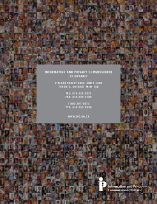 IN FO R MATIO N AND PRIVACY COMMISSIONER
                 OF ONTARIO

      2 B L O O R S T R E E T E A S T, S U I T E 1 4 0 0
         T O R O N T O , O N TA R I O M 4 W 1 A 8

                 TEL: 416 326 3333
                 FA X : 4 1 6 3 2 5 9 1 9 5

                   1 800 387 0073
                 T T Y: 4 1 6 3 2 5 7 5 3 9


                   W W W. I P C . O N . C A
 
