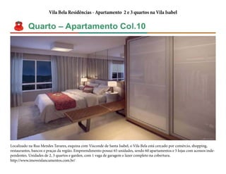 Vila Bela Residências - Apartamento 2 e 3 quartos na Vila Isabel 
Localizado na Rua Mendes Tavares, esquina com Visconde de Santa Isabel, o Vila Bela está cercado por comércio, shopping, 
restaurantes, bancos e praças da região. Empreendimento possui 65 unidades, sendo 60 apartamentos e 5 lojas com acessos inde-pendentes. 
Unidades de 2, 3 quartos e garden, com 1 vaga de garagem e lazer completo na cobertura. 
http://www.imoveislancamentos.com.br/ 

