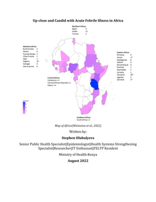 Up-close and Candid with Acute Febrile Illness in Africa
Map of Africa(Wainaina et al., 2022)
Written by:
Stephen Olubulyera
Senior Public Health Specialist|Epidemiologist|Health Systems Strengthening
Specialist|Researcher|IT Enthusiast|FELTP Resident
Ministry of Health-Kenya
August 2022
 
