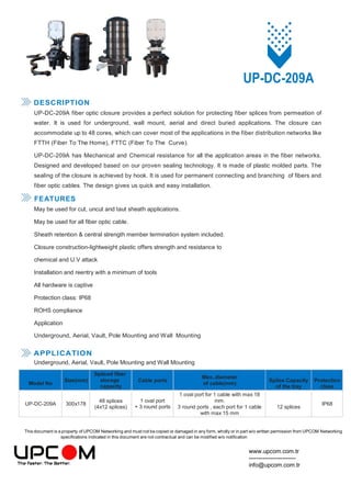This document is a property of UPCOM Networking and must not be copied or damaged in any form, wholly or in part w/o written permission from UPCOM Networking
specifications indicated in this document are not contractual and can be modified w/o notification
www.upcom.com.tr
------------------------
info@upcom.com.tr
UP-DC-209A
DESCRIPTION
UP-DC-209A fiber optic closure provides a perfect solution for protecting fiber splices from permeation of
water. It is used for underground, wall mount, aerial and direct buried applications. The closure can
accommodate up to 48 cores, which can cover most of the applications in the fiber distribution networks like
FTTH (Fiber To The Home), FTTC (Fiber To The Curve).
UP-DC-209A has Mechanical and Chemical resistance for all the application areas in the fiber networks.
Designed and developed based on our proven sealing technology. It is made of plastic molded parts. The
sealing of the closure is achieved by hook. It is used for permanent connecting and branching of fibers and
fiber optic cables. The design gives us quick and easy installation.
FEATURES
May be used for cut, uncut and taut sheath applications.
May be used for all fiber optic cable.
Sheath retention & central strength member termination system included.
Closure construction-lightweight plastic offers strength and resistance to
chemical and U.V attack
Installation and reentry with a minimum of tools
All hardware is captive
Protection class: IP68
ROHS compliance
Application
Underground, Aerial, Vault, Pole Mounting and Wall Mounting
APPLICATION
Underground, Aerial, Vault, Pole Mounting and Wall Mounting
Model No
Size(mm)
Spliced fiber
storage
capacity
Cable ports
Max..diameter
of cable(mm)
Splice Capacity
of the tray
Protection
class
UP-DC-209A 300x178
48 splices
(4x12 splices)
1 oval port
+ 3 round ports
1 oval port for 1 cable with max 18
mm.
3 round ports , each port for 1 cable
with max 15 mm
12 splices
IP68
 