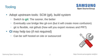 Samsung Open Source Group 7 https://social.samsunginter.net/@rzr
Tooling
●
Adopt upstream tools: SCM (git), build system
–...