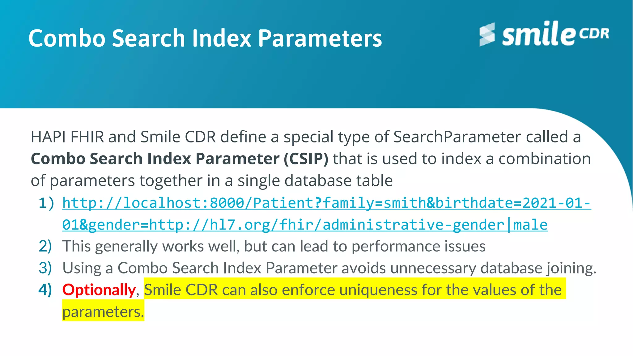 Combo Search Index Parameters
HAPI FHIR and Smile CDR define a special type of SearchParameter called a
Combo Search Index Parameter (CSIP) that is used to index a combination
of parameters together in a single database table
1) http://localhost:8000/Patient?family=smith&birthdate=2021-01-
01&gender=http://hl7.org/fhir/administrative-gender|male
2) This generally works well, but can lead to performance issues
3) Using a Combo Search Index Parameter avoids unnecessary database joining.
4) Optionally, Smile CDR can also enforce uniqueness for the values of the
parameters.
 