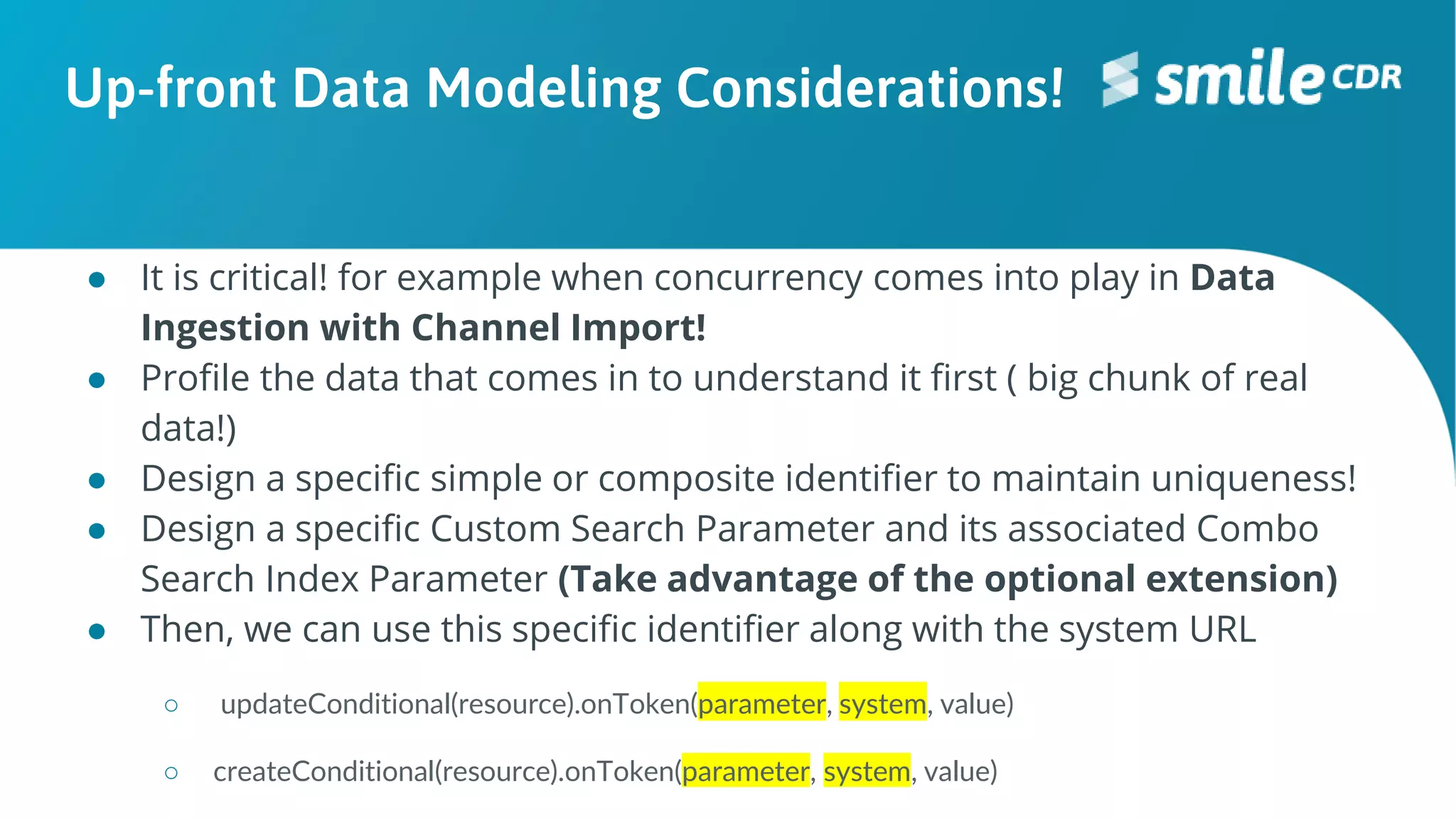 Up-front Data Modeling Considerations!
● It is critical! for example when concurrency comes into play in Data
Ingestion with Channel Import!
● Profile the data that comes in to understand it first ( big chunk of real
data!)
● Design a specific simple or composite identifier to maintain uniqueness!
● Design a specific Custom Search Parameter and its associated Combo
Search Index Parameter (Take advantage of the optional extension)
● Then, we can use this specific identifier along with the system URL
○ updateConditional(resource).onToken(parameter, system, value)
○ createConditional(resource).onToken(parameter, system, value)
 