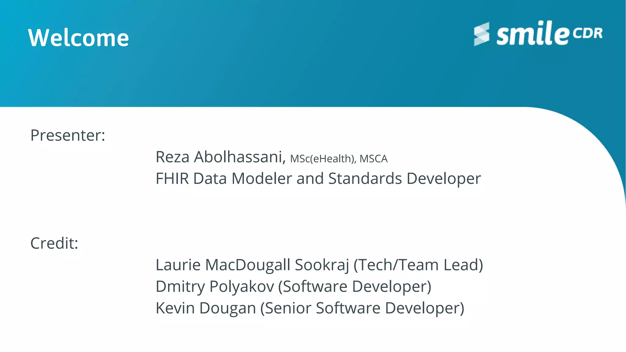 Welcome
Presenter:
Reza Abolhassani, MSc(eHealth), MSCA
FHIR Data Modeler and Standards Developer
Credit:
Laurie MacDougall Sookraj (Tech/Team Lead)
Dmitry Polyakov (Software Developer)
Kevin Dougan (Senior Software Developer)
 