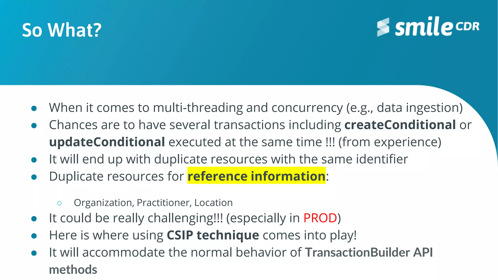 So What?
● When it comes to multi-threading and concurrency (e.g., data ingestion)
● Chances are to have several transactions including createConditional or
updateConditional executed at the same time !!! (from experience)
● It will end up with duplicate resources with the same identifier
● Duplicate resources for reference information:
○ Organization, Practitioner, Location
● It could be really challenging!!! (especially in PROD)
● Here is where using CSIP technique comes into play!
● It will accommodate the normal behavior of TransactionBuilder API
methods
 