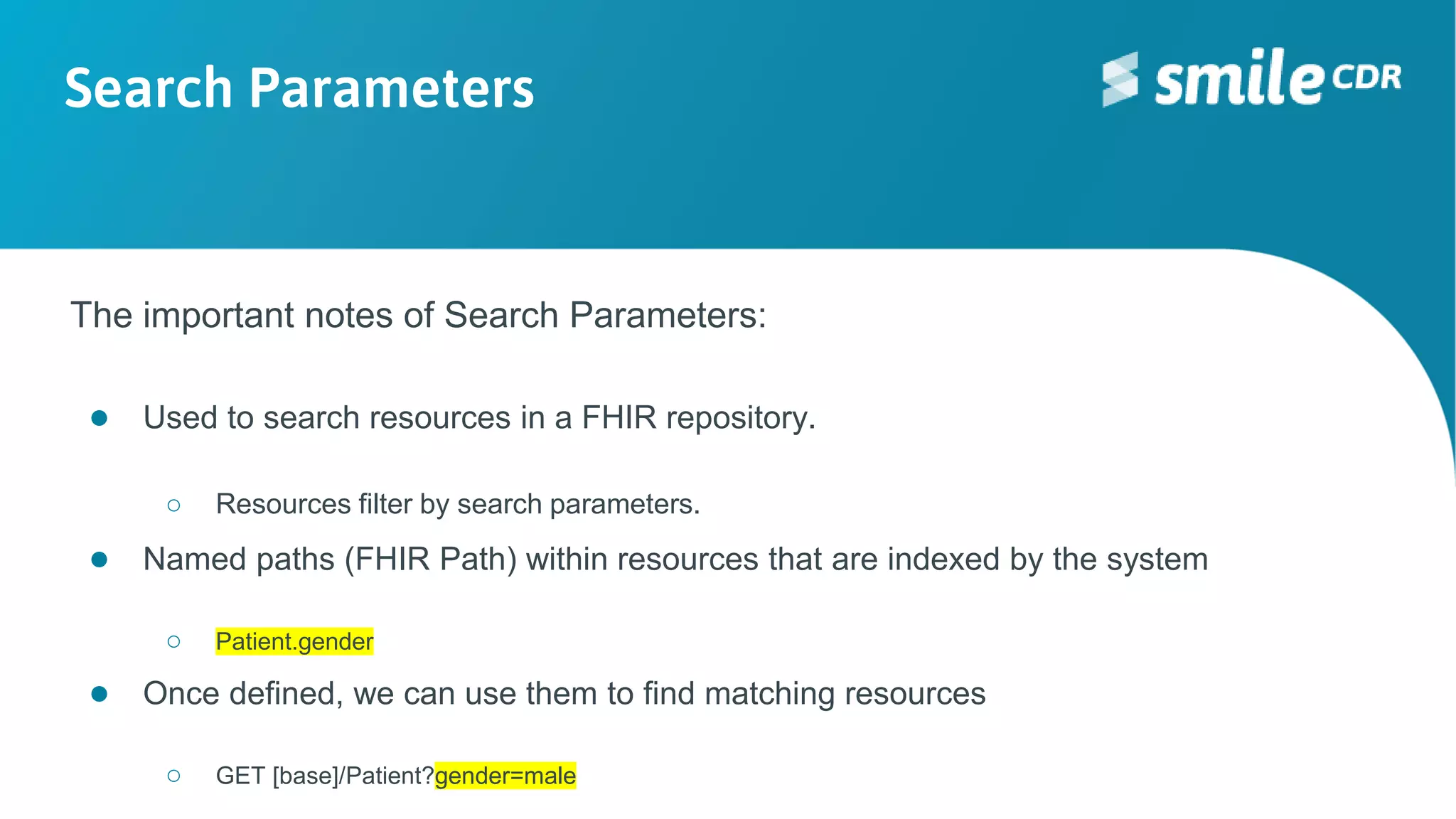 Search Parameters
The important notes of Search Parameters:
● Used to search resources in a FHIR repository.
○ Resources filter by search parameters.
● Named paths (FHIR Path) within resources that are indexed by the system
○ Patient.gender
● Once defined, we can use them to find matching resources
○ GET [base]/Patient?gender=male
 