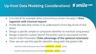 Up-front Data Modeling Considerations!
● It is critical! for example when concurrency comes into play in Data
Ingestion with Channel Import!
● Profile the data that comes in to understand it first ( big chunk of real
data!)
● Design a specific simple or composite identifier to maintain uniqueness!
● Design a specific Custom Search Parameter and its associated Combo
Search Index Parameter (Take advantage of the optional extension)
● Then, we can use this specific identifier along with the system URL
○ updateConditional(resource).onToken(parameter, system, value)
○ createConditional(resource).onToken(parameter, system, value)
 