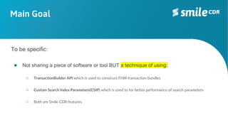 Main Goal
To be specific:
● Not sharing a piece of software or tool BUT a technique of using:
○ TransactionBuilder API which is used to construct FHIR transaction bundles
○ Custom Search Index Parameters(CSIP) which is used to for better performance of search parameters
○ Both are Smile CDR features
 