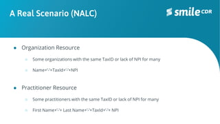 A Real Scenario (NALC)
● Organization Resource
○ Some organizations with the same TaxID or lack of NPI for many
○ Name+’-’+TaxId+’-’+NPI
● Practitioner Resource
○ Some practitioners with the same TaxID or lack of NPI for many
○ First Name+’-’+ Last Name+’-’+TaxId+‘-’+ NPI
 