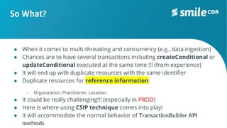 So What?
● When it comes to multi-threading and concurrency (e.g., data ingestion)
● Chances are to have several transactions including createConditional or
updateConditional executed at the same time !!! (from experience)
● It will end up with duplicate resources with the same identifier
● Duplicate resources for reference information:
○ Organization, Practitioner, Location
● It could be really challenging!!! (especially in PROD)
● Here is where using CSIP technique comes into play!
● It will accommodate the normal behavior of TransactionBuilder API
methods
 