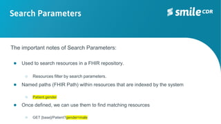 Search Parameters
The important notes of Search Parameters:
● Used to search resources in a FHIR repository.
○ Resources filter by search parameters.
● Named paths (FHIR Path) within resources that are indexed by the system
○ Patient.gender
● Once defined, we can use them to find matching resources
○ GET [base]/Patient?gender=male
 
